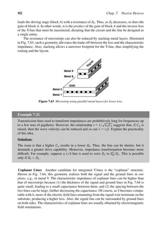 482 Chap. 7. Passive Devices
loads the driving stage (block A) with a resistance of Z0. Thus, as Z0 decreases, so does the
gain of block A. In other words, it is the product of the gain of block A and the inverse loss
of the T-line that must be maximized, dictating that the circuit and the line be designed as
a single entity.
The resistance of microstrips can also be reduced by stacking metal layers. Illustrated
in Fig. 7.63, such a geometry alleviates the trade-off between the loss and the characteristic
impedance. Also, stacking allows a narrower footprint for the T-line, thus simplifying the
routing and the layout.
GND
Metal 9
Metal 2
Metal 1
Metal 8
Signal
Figure 7.63 Microstrip using parallel metal layers for lower loss.
Example 7.32
Transmission lines used to transform impedances are prohibitively long for frequencies up
to a few tens of gigahertz. However, the relationship v 5 1/
√
LuCu suggests that, if Cu is
raised, then the wave velocity can be reduced and so can λ 5 v/f. Explain the practicality
of this idea.
Solution:
The issue is that a higher Cu results in a lower Z0. Thus, the line can be shorter, but it
demands a greater drive capability. Moreover, impedance transformation becomes more
difﬁcult. For example, suppose a λ/4 line is used to raise ZL to Z2
0/ZL. This is possible
only if Z0  ZL.
Coplanar Lines Another candidate for integrated T-lines is the “coplanar” structure.
Shown in Fig. 7.64, this geometry realizes both the signal and the ground lines in one
plane, e.g., in metal 9. The characteristic impedance of coplanar lines can be higher than
that of microstrips because (1) the thickness of the signal and ground lines in Fig. 7.64 is
quite small, leading to a small capacitance between them, and (2) the spacing between the
two lines can be large, further decreasing the capacitance. Of course, as S becomes compa-
rable with h, more of the electric ﬁeld lines emanating from the signal wire terminate on the
substrate, producing a higher loss. Also, the signal line can be surrounded by ground lines
on both sides. The characteristics of coplanar lines are usually obtained by electromagnetic
ﬁeld simulations.
 