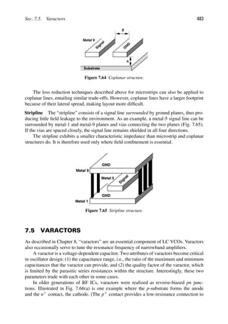 Sec. 7.5. Varactors 483
Signal
Metal 9
G
ND
S
Substrate
h
Figure 7.64 Coplanar structure.
The loss reduction techniques described above for microstrips can also be applied to
coplanar lines, entailing similar trade-offs. However, coplanar lines have a larger footprint
because of their lateral spread, making layout more difﬁcult.
Stripline The “stripline” consists of a signal line surrounded by ground planes, thus pro-
ducing little ﬁeld leakage to the environment. As an example, a metal-5 signal line can be
surrounded by metal-1 and metal-9 planes and vias connecting the two planes (Fig. 7.65).
If the vias are spaced closely, the signal line remains shielded in all four directions.
The stripline exhibits a smaller characteristic impedance than microstrip and coplanar
structures do. It is therefore used only where ﬁeld conﬁnement is essential.
GND
Metal 9
Metal 1
Signal
Metal 5
GND
Figure 7.65 Stripline structure.
7.5 VARACTORS
As described in Chapter 8, “varactors” are an essential component of LC VCOs. Varactors
also occasionally serve to tune the resonance frequency of narrowband ampliﬁers.
A varactor is a voltage-dependent capacitor. Two attributes of varactors become critical
in oscillator design: (1) the capacitance range, i.e., the ratio of the maximum and minimum
capacitances that the varactor can provide, and (2) the quality factor of the varactor, which
is limited by the parasitic series resistances within the structure. Interestingly, these two
parameters trade with each other in some cases.
In older generations of RF ICs, varactors were realized as reverse-biased pn junc-
tions. Illustrated in Fig. 7.66(a) is one example where the p-substrate forms the anode
and the n1 contact, the cathode. (The p1 contact provides a low-resistance connection to
 