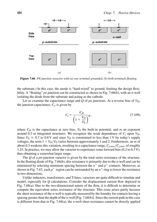 484 Chap. 7. Passive Devices
n−well
+
p
−substrate
p
+
n +
p
−substrate
p
+
n
(a (
) b)
+
p +
n
Side
View
View
Top
+
p +
n
Figure 7.66 PN junction varactor with (a) one terminal grounded, (b) both terminals ﬂoating.
the substrate.) In this case, the anode is “hard-wired” to ground, limiting the design ﬂexi-
bility. A “ﬂoating” pn junction can be constructed as shown in Fig. 7.66(b), with an n-well
isolating the diode from the substrate and acting as the cathode.
Let us examine the capacitance range and Q of pn junctions. At a reverse bias of VD,
the junction capacitance, Cj, is given by
Cj 5
Cj0

1 1
VD
V0
m , (7.109)
where Cj0 is the capacitance at zero bias, V0 the built-in potential, and m an exponent
around 0.3 in integrated structures. We recognize the weak dependence of Cj upon VD.
Since V0 ≈ 0.7 to 0.8 V and since VD is constrained to less than 1 V by today’s supply
voltages, the term 1 1 VD/V0 varies between approximately 1 and 2. Furthermore, an m of
about 0.3 weakens this variation, resulting in a capacitance range, Cj,max/Cj,min, of roughly
1.23. In practice, we may allow the varactor to experience some forward bias (0.2 to 0.3 V),
thus obtaining a somewhat larger range.
The Q of a pn-junction varactor is given by the total series resistance of the structure.
In the ﬂoating diode of Fig. 7.66(b), this resistance is primarily due to the n-well and can be
minimized by selecting minimum spacing between the n1 and p1 contacts. Moreover, as
shown in Fig. 7.67, each p1 region can be surrounded by an n1 ring to lower the resistance
in two dimensions.
Unlike inductors, transformers, and T-lines, varactors are quite difﬁcult to simulate and
model, especially for Q calculations. Consider the displacement current ﬂow depicted in
Fig. 7.68(a). Due to the two-dimensional nature of the ﬂow, it is difﬁcult to determine or
compute the equivalent series resistance of the structure. This issue arises partly because
the sheet resistance of the n-well is typically measured by the foundry for contacts having a
spacing greater than the depth of the n-well [Fig. 7.68(b)]. Since the current path in this case
is different from that in Fig. 7.68(a), the n-well sheet resistance cannot be directly applied
 
