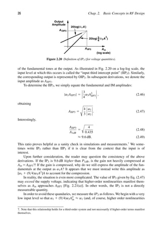 26 Chap. 2. Basic Concepts in RF Design
A
A
α1
log( )
3
4
3
A
α3
log( )
20
20
AIIP3
AOIP3
in
(log scale)
Output
Amplitude
Figure 2.20 Deﬁnition of IP3 (for voltage quantities).
of the fundamental tones at the output. As illustrated in Fig. 2.20 on a log-log scale, the
input level at which this occurs is called the “input third intercept point” (IIP3). Similarly,
the corresponding output is represented by OIP3. In subsequent derivations, we denote the
input amplitude as AIIP3.
To determine the IIP3, we simply equate the fundamental and IM amplitudes:
|α1AIIP3| 5
3
4
α3A3
IIP3 , (2.46)
obtaining
AIIP3 5

4
3
α1
α3
. (2.47)
Interestingly,
AIIP3
A1dB
5

4
0.435
(2.48)
≈ 9.6 dB. (2.49)
This ratio proves helpful as a sanity check in simulations and measurements.7
We some-
times write IP3 rather than IIP3 if it is clear from the context that the input is of
interest.
Upon further consideration, the reader may question the consistency of the above
derivations. If the IP3 is 9.6 dB higher than P1dB, is the gain not heavily compressed at
Ain 5 AIIP3?! If the gain is compressed, why do we still express the amplitude of the fun-
damentals at the output as α1A? It appears that we must instead write this amplitude as
[α1 1 (9/4)α3A2]A to account for the compression.
In reality, the situation is even more complicated. The value of IP3 given by Eq. (2.47)
may exceed the supply voltage, indicating that higher-order nonlinearities manifest them-
selves as Ain approaches AIIP3 [Fig. 2.21(a)]. In other words, the IP3 is not a directly
measureable quantity.
In order to avoid these quandaries, we measure the IP3 as follows. We begin with a very
low input level so that α1 1 (9/4)α3A2
in ≈ α1 (and, of course, higher order nonlinearities
7. Note that this relationship holds for a third-order system and not necessarily if higher-order terms manifest
themselves.
 