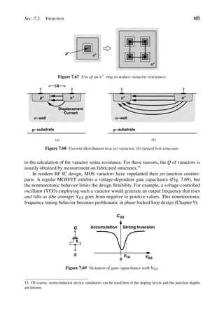 Sec. 7.5. Varactors 485
+
p +
n
+
n
Figure 7.67 Use of an n1 ring to reduce varactor resistance.
n−well
+
p
−substrate
p
+
n
(a) (b)
Displacement
Current
n−well
+
−substrate
p
+
n
n
Figure 7.68 Current distribution in a (a) varactor, (b) typical test structure.
to the calculation of the varactor series resistance. For these reasons, the Q of varactors is
usually obtained by measurement on fabricated structures.15
In modern RF IC design, MOS varactors have supplanted their pn-junction counter-
parts. A regular MOSFET exhibits a voltage-dependent gate capacitance (Fig. 7.69), but
the nonmonotonic behavior limits the design ﬂexibility. For example, a voltage-controlled
oscillator (VCO) employing such a varactor would generate an output frequency that rises
and falls as (the average) VGS goes from negative to positive values. This nonmonotonic
frequency tuning behavior becomes problematic in phase-locked loop design (Chapter 9).
V
CGS
0 GS
VTH
Accumulation Strong Inversion
G
S
Figure 7.69 Variation of gate capacitance with VGS.
15. Of course, semiconductor device simulators can be used here if the doping levels and the junction depths
are known.
 