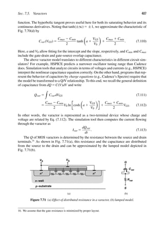 Sec. 7.5. Varactors 487
function. The hyperbolic tangent proves useful here for both its saturating behavior and its
continuous derivatives. Noting that tanh(±∞) 5 ±1, we approximate the characteristic of
Fig. 7.70(d) by
Cvar(VGS) 5
Cmax 2 Cmin
2
tanh

a 1
VGS
V0

1
Cmax 1 Cmin
2
. (7.110)
Here, a and V0 allow ﬁtting for the intercept and the slope, respectively, and Cmin and Cmax
include the gate-drain and gate-source overlap capacitance.
The above varactor model translates to different characteristics in different circuit sim-
ulators! For example, HSPICE predicts a narrower oscillator tuning range than Cadence
does. Simulation tools that analyze circuits in terms of voltages and currents (e.g., HSPICE)
interpret the nonlinear capacitance equation correctly. On the other hand, programs that rep-
resent the behavior of capacitors by charge equations (e.g., Cadence’s Spectre) require that
the model be transformed to a Q/V relationship. To this end, we recall the general deﬁnition
of capacitance from dQ 5 C(V)dV and write
Qvar 5

CvardVGS (7.111)
5
Cmax 2 Cmin
2
V0 ln cosh

a 1
VGS
V0

1
Cmax 1 Cmin
2
VGS. (7.112)
In other words, the varactor is represented as a two-terminal device whose charge and
voltage are related by Eq. (7.112). The simulation tool then computes the current ﬂowing
through the varactor as
Ivar 5
dQvar
dt
. (7.113)
The Q of MOS varactors is determined by the resistance between the source and drain
terminals.16
As shown in Fig. 7.71(a), this resistance and the capacitance are distributed
from the source to the drain and can be approximated by the lumped model depicted in
Fig. 7.71(b).
n−well
−substrate
p
+
n
+
n
VG
VS
G
S
Rvar
Cvar
(a) (b)
Figure 7.71 (a) Effect of distributed resistance in a varactor, (b) lumped model.
16. We assume that the gate resistance is minimized by proper layout.
 