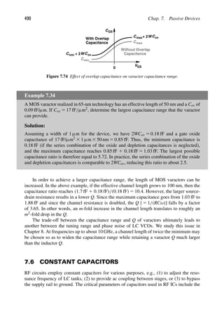 490 Chap. 7. Passive Devices
V
CGS
0 GS
Cmin
Cmax
Cmin + 2WCov
C + 2WCov
max
With Overlap
Capacitance
Capacitance
Without Overlap
Figure 7.74 Effect of overlap capacitance on varactor capacitance range.
Example 7.34
A MOS varactor realized in 65-nm technology has an effective length of 50 nm and a Cov of
0.09 fF/μm. If Cox 5 17 fF/μm2, determine the largest capacitance range that the varactor
can provide.
Solution:
Assuming a width of 1 μm for the device, we have 2WCov 5 0.18 fF and a gate oxide
capacitance of 17 fF/μm2 3 1 μm 3 50 nm 5 0.85 fF. Thus, the minimum capacitance is
0.18 fF (if the series combination of the oxide and depletion capacitances is neglected),
and the maximum capacitance reaches 0.85 fF 1 0.18 fF 5 1.03 fF. The largest possible
capacitance ratio is therefore equal to 5.72. In practice, the series combination of the oxide
and depletion capacitances is comparable to 2WCov, reducing this ratio to about 2.5.
In order to achieve a larger capacitance range, the length of MOS varactors can be
increased. In the above example, if the effective channel length grows to 100 nm, then the
capacitance ratio reaches (1.7 fF 1 0.18 fF)/(0.18 fF) 5 10.4. However, the larger source-
drain resistance results in a lower Q. Since the maximum capacitance goes from 1.03 fF to
1.88 fF and since the channel resistance is doubled, the Q [ 5 1/(RCω)] falls by a factor
of 3.65. In other words, an m-fold increase in the channel length translates to roughly an
m2-fold drop in the Q.
The trade-off between the capacitance range and Q of varactors ultimately leads to
another between the tuning range and phase noise of LC VCOs. We study this issue in
Chapter 8. At frequencies up to about 10 GHz, a channel length of twice the minimum may
be chosen so as to widen the capacitance range while retaining a varactor Q much larger
than the inductor Q.
7.6 CONSTANT CAPACITORS
RF circuits employ constant capacitors for various purposes, e.g., (1) to adjust the reso-
nance frequency of LC tanks, (2) to provide ac coupling between stages, or (3) to bypass
the supply rail to ground. The critical parameters of capacitors used in RF ICs include the
 