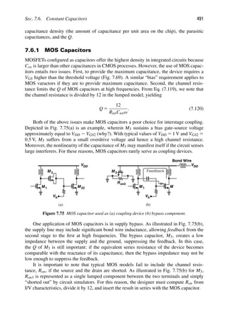 Sec. 7.6. Constant Capacitors 491
capacitance density (the amount of capacitance per unit area on the chip), the parasitic
capacitances, and the Q.
7.6.1 MOS Capacitors
MOSFETs conﬁgured as capacitors offer the highest density in integrated circuits because
Cox is larger than other capacitances in CMOS processes. However, the use of MOS capac-
itors entails two issues. First, to provide the maximum capacitance, the device requires a
VGS higher than the threshold voltage (Fig. 7.69). A similar “bias” requirement applies to
MOS varactors if they are to provide maximum capacitance. Second, the channel resis-
tance limits the Q of MOS capacitors at high frequencies. From Eq. (7.119), we note that
the channel resistance is divided by 12 in the lumped model, yielding
Q 5
12
RtotCtotω
. (7.120)
Both of the above issues make MOS capacitors a poor choice for interstage coupling.
Depicted in Fig. 7.75(a) is an example, wherein M3 sustains a bias gate-source voltage
approximately equal to VDD 2 VGS2 (why?). With typical values of VDD 5 1 V and VGS2 5
0.5 V, M3 suffers from a small overdrive voltage and hence a high channel resistance.
Moreover, the nonlinearity of the capacitance of M3 may manifest itself if the circuit senses
large interferers. For these reasons, MOS capacitors rarely serve as coupling devices.
M 1
VDD
M
Vb
M 3
M 1
VDD
M
Vb
22
Ron3
M 3
Bond Wire
Feedback
(a) (b)
Figure 7.75 MOS capacitor used as (a) coupling device (b) bypass component.
One application of MOS capacitors is in supply bypass. As illustrated in Fig. 7.75(b),
the supply line may include signiﬁcant bond wire inductance, allowing feedback from the
second stage to the ﬁrst at high frequencies. The bypass capacitor, M3, creates a low
impedance between the supply and the ground, suppressing the feedback. In this case,
the Q of M3 is still important: if the equivalent series resistance of the device becomes
comparable with the reactance of its capacitance, then the bypass impedance may not be
low enough to suppress the feedback.
It is important to note that typical MOS models fail to include the channel resis-
tance, Ron, if the source and the drain are shorted. As illustrated in Fig. 7.75(b) for M3,
Ron3 is represented as a single lumped component between the two terminals and simply
“shorted out” by circuit simulators. For this reason, the designer must compute Ron from
I/V characteristics, divide it by 12, and insert the result in series with the MOS capacitor.
 