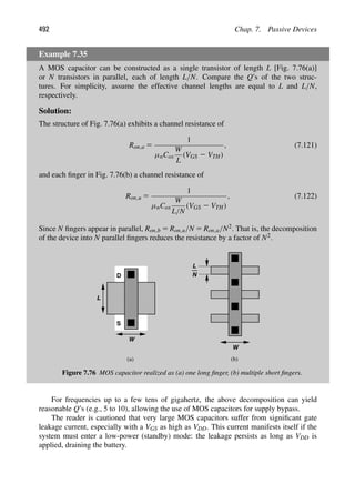 492 Chap. 7. Passive Devices
Example 7.35
A MOS capacitor can be constructed as a single transistor of length L [Fig. 7.76(a)]
or N transistors in parallel, each of length L/N. Compare the Q’s of the two struc-
tures. For simplicity, assume the effective channel lengths are equal to L and L/N,
respectively.
Solution:
The structure of Fig. 7.76(a) exhibits a channel resistance of
Ron,a 5
1
μnCox
W
L
(VGS 2 VTH)
, (7.121)
and each ﬁnger in Fig. 7.76(b) a channel resistance of
Ron,u 5
1
μnCox
W
L/N
(VGS 2 VTH)
, (7.122)
Since N ﬁngers appear in parallel, Ron,b 5 Ron,u/N 5 Ron,a/N2. That is, the decomposition
of the device into N parallel ﬁngers reduces the resistance by a factor of N2.
L
W
L
W
N
S
D
(a) (b)
Figure 7.76 MOS capacitor realized as (a) one long ﬁnger, (b) multiple short ﬁngers.
For frequencies up to a few tens of gigahertz, the above decomposition can yield
reasonable Q’s (e.g., 5 to 10), allowing the use of MOS capacitors for supply bypass.
The reader is cautioned that very large MOS capacitors suffer from signiﬁcant gate
leakage current, especially with a VGS as high as VDD. This current manifests itself if the
system must enter a low-power (standby) mode: the leakage persists as long as VDD is
applied, draining the battery.
 