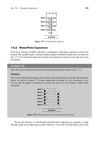 Sec. 7.6. Constant Capacitors 493
C1
Substrate
Cp
C2
C3
C1
C = + C2+ C3
Metal 9
Metal 8
Metal 7
Metal 6
Figure 7.77 Parallel-plate capacitor.
7.6.2 Metal-Plate Capacitors
If the Q or linearity of MOS capacitors is inadequate, metal-plate capacitors can be used
instead. The “parallel-plate” structure employs planes in different metal layers as shown in
Fig. 7.77. For maximum capacitance density, all metal layers (and even the poly layer) can
be utilized.
Example 7.36
Show the actual connections necessary among the metal layers shown in Fig. 7.77.
Solution:
The even-numbered metal layers must be tied to one another and so must the odd-numbered
layers. As shown in Figure 7.78, these connections are made by vias. In practice, a row
of vias (into the page) is necessary to connect the layers so as to obtain a small series
resistance.
Substrate
Metal 9
Metal 8
Metal 7
Metal 6
Metal 5
Metal 4
Figure 7.78 Detailed realization of parallel-plate capacitor.
The Q and linearity of well-designed parallel-plate capacitors are typically so high
that they need not be taken into account. However, even with all metal layers and a poly
 