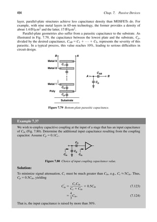494 Chap. 7. Passive Devices
layer, parallel-plate structures achieve less capacitance density than MOSFETs do. For
example, with nine metal layers in 65-nm technology, the former provides a density of
about 1.4 fF/μm2 and the latter, 17 fF/μm2.
Parallel-plate geometries also suffer from a parasitic capacitance to the substrate. As
illustrated in Fig. 7.79, the capacitance between the lowest plate and the substrate, Cp,
divided by the desired capacitance, CAB 5 C1 1 · · · 1 C9, represents the severity of this
parasitic. In a typical process, this value reaches 10%, leading to serious difﬁculties in
circuit design.
C1
Substrate
Cp
Metal 1
C
Poly
Metal 9
Metal 8
9
CAB
Cp
B
A
B A
Figure 7.79 Bottom-plate parasitic capacitance.
Example 7.37
We wish to employ capacitive coupling at the input of a stage that has an input capacitance
of Cin (Fig. 7.80). Determine the additional input capacitance resulting from the coupling
capacitor. Assume Cp 5 0.1Cc.
C
Cp
C
in
C
in
C′
Figure 7.80 Choice of input coupling capacitance value.
Solution:
To minimize signal attenuation, Cc must be much greater than Cin, e.g., Cc ≈ 5Cin. Thus,
Cp 5 0.5Cin, yielding
C9
in 5
CcCin
Cc 1 Cin
1 0.5Cin (7.123)
5
4
3
Cin. (7.124)
That is, the input capacitance is raised by more than 30%.
 