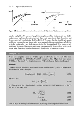 Sec. 2.2. Effects of Nonlinearity 27
AIIP3
AOIP3
Fundamental
IM3
Fundamental
IM3
Ain
(log scale)
Ain
(log scale)
(a) (b)
Aout
Figure 2.21 (a) Actual behavior of nonlinear circuits, (b) deﬁnition of IP3 based on extrapolation.
are also negligible). We increase Ain, plot the amplitudes of the fundamentals and the IM
products on a log-log scale, and extrapolate these plots according to their slopes (one and
three, respectively) to obtain the IP3 [Fig. 2.21(b)]. To ensure that the signal levels remain
well below compression and higher-order terms are negligible, we must observe a 3-dB rise
in the IM products for every 1-dB increase in Ain. On the other hand, if Ain is excessively
small, then the output IM components become comparable with the noise ﬂoor of the circuit
(or the noise ﬂoor of the simulated spectrum), thus leading to inaccurate results.
Example 2.11
A low-noise ampliﬁer senses a 280-dBm signal at 2.410 GHz and two 220-dBm inter-
ferers at 2.420 GHz and 2.430 GHz. What IIP3 is required if the IM products must remain
20 dB below the signal? For simplicity, assume 50- interfaces at the input and output.
Solution:
Denoting the peak amplitudes of the signal and the interferers by Asig and Aint, respectively,
we can write at the LNA output:
20 log |α1Asig| 2 20 dB 5 20 log
3
4
α3A3
int . (2.50)
It follows that
|α1Asig| 5
30
4
α3A3
int . (2.51)
In a 50- system, the 280-dBm and 220-dBm levels respectively yield Asig 5 31.6 μVp
and Aint 5 31.6 mVp. Thus,
IIP3 5

4
3
α1
α3
(2.52)
5 3.65 Vp (2.53)
5 115.2 dBm. (2.54)
Such an IP3 is extremely difﬁcult to achieve, especially for a complete receiver chain.
 