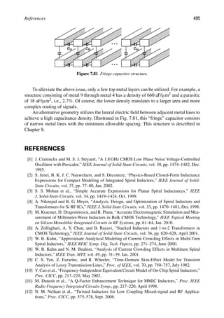References 495
C C C
f1 f2 fn
Figure 7.81 Fringe capacitor structure.
To alleviate the above issue, only a few top metal layers can be utilized. For example, a
structure consisting of metal 9 through metal 4 has a density of 660 aF/μm2 and a parasitic
of 18 aF/μm2, i.e., 2.7%. Of course, the lower density translates to a larger area and more
complex routing of signals.
An alternative geometry utilizes the lateral electric ﬁeld between adjacent metal lines to
achieve a high capacitance density. Illustrated in Fig. 7.81, this “fringe” capacitor consists
of narrow metal lines with the minimum allowable spacing. This structure is described in
Chapter 8.
REFERENCES
[1] J. Craninckx and M. S. J. Steyaert, “A 1.8 GHz CMOS Low Phase Noise Voltage-Controlled
Oscillator with Prescaler,” IEEE Journal of Solid-State Circuits, vol. 30, pp. 1474–1482, Dec.
1995.
[2] S. Jenei, B. K. J. C. Nauwelaers, and S. Decoutere, “Physics-Based Closed-Form Inductance
Expressions for Compact Modeling of Integrated Spiral Inductors,” IEEE Journal of Solid-
State Circuits, vol. 37, pp. 77–80, Jan. 2002.
[3] S. S. Mohan et al., “Simple Accurate Expressions for Planar Spiral Inductances,” IEEE
J. Solid-State Circuits, vol. 34, pp. 1419–1424, Oct. 1999.
[4] A. Niknejad and R. G. Meyer, “Analysis, Design, and Optimization of Spiral Inductors and
Transformers for Si RF ICs,” IEEE J. Solid-State Circuits, vol. 33, pp. 1470–1481, Oct. 1998.
[5] M. Kraemer, D. Dragomirescu, and R. Plana, “Accurate Electromagnetic Simulation and Mea-
surement of Millimeter-Wave Inductors in Bulk CMOS Technology,” IEEE Topical Meeting
on Silison Monolithic Integrated Circuits in RF Systems, pp. 61–64, Jan. 2010.
[6] A. Zolfaghari, A. Y. Chan, and B. Razavi, “Stacked Inductors and 1-to-2 Transformers in
CMOS Technology,” IEEE Journal of Solid-State Circuits, vol. 36, pp. 620–628, April 2001.
[7] W. B. Kuhn, “Approximate Analytical Modeling of Current Crowding Effects in Multi-Turn
Spiral Inductors,” IEEE RFIC Symp. Dig. Tech. Papers, pp. 271–274, June 2000.
[8] W. B. Kuhn and N. M. Ibrahim, “Analysis of Current Crowding Effects in Multiturn Spiral
Inductors,” IEEE Tran. MTT, vol. 49, pp. 31–39, Jan. 2001.
[9] C. S. Yen, Z. Fazarinc, and R. Wheeler, “Time-Domain Skin-Effect Model for Transient
Analysis of Lossy Transmission Lines,” Proc. of IEEE, vol. 70, pp. 750–757, July 1982.
[10] Y. Cao et al., “Frequency-Independent Equivalent Circuit Model of On-Chip Spiral Inductors,”
Proc. CICC, pp. 217–220, May 2002.
[11] M. Danesh et al., “A Q-Factor Enhancement Technique for MMIC Inductors,” Proc. IEEE
Radio Frequency Integrated Circuits Symp., pp. 217–220, April 1998.
[12] N. M. Neihart et al., “Twisted Inductors for Low Coupling Mixed-signal and RF Applica-
tions,” Proc. CICC, pp. 575–578, Sept. 2008.
 