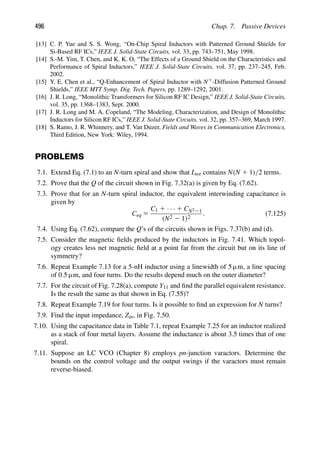 496 Chap. 7. Passive Devices
[13] C. P. Yue and S. S. Wong, “On-Chip Spiral Inductors with Patterned Ground Shields for
Si-Based RF ICs,” IEEE J. Solid-State Circuits, vol. 33, pp. 743–751, May 1998.
[14] S.-M. Yim, T. Chen, and K. K. O, “The Effects of a Ground Shield on the Characteristics and
Performance of Spiral Inductors,” IEEE J. Solid-State Circuits, vol. 37, pp. 237–245, Feb.
2002.
[15] Y. E. Chen et al., “Q-Enhancement of Spiral Inductor with N1-Diffusion Patterned Ground
Shields,” IEEE MTT Symp. Dig. Tech. Papers, pp. 1289–1292, 2001.
[16] J. R. Long, “Monolithic Transformers for Silicon RF IC Design,” IEEE J. Solid-State Circuits,
vol. 35, pp. 1368–1383, Sept. 2000.
[17] J. R. Long and M. A. Copeland, “The Modeling, Characterization, and Design of Monolithic
Inductors for Silicon RF ICs,” IEEE J. Solid-State Circuits, vol. 32, pp. 357–369, March 1997.
[18] S. Ramo, J. R. Whinnery, and T. Van Duzer, Fields and Waves in Communication Electronics,
Third Edition, New York: Wiley, 1994.
PROBLEMS
7.1. Extend Eq. (7.1) to an N-turn spiral and show that Ltot contains N(N 1 1)/2 terms.
7.2. Prove that the Q of the circuit shown in Fig. 7.32(a) is given by Eq. (7.62).
7.3. Prove that for an N-turn spiral inductor, the equivalent interwinding capacitance is
given by
Ceq 5
C1 1 · · · 1 CN221
(N2 2 1)2
. (7.125)
7.4. Using Eq. (7.62), compare the Q’s of the circuits shown in Figs. 7.37(b) and (d).
7.5. Consider the magnetic ﬁelds produced by the inductors in Fig. 7.41. Which topol-
ogy creates less net magnetic ﬁeld at a point far from the circuit but on its line of
symmetry?
7.6. Repeat Example 7.13 for a 5-nH inductor using a linewidth of 5 μm, a line spacing
of 0.5 μm, and four turns. Do the results depend much on the outer diameter?
7.7. For the circuit of Fig. 7.28(a), compute Y11 and ﬁnd the parallel equivalent resistance.
Is the result the same as that shown in Eq. (7.55)?
7.8. Repeat Example 7.19 for four turns. Is it possible to ﬁnd an expression for N turns?
7.9. Find the input impedance, Zin, in Fig. 7.50.
7.10. Using the capacitance data in Table 7.1, repeat Example 7.25 for an inductor realized
as a stack of four metal layers. Assume the inductance is about 3.5 times that of one
spiral.
7.11. Suppose an LC VCO (Chapter 8) employs pn-junction varactors. Determine the
bounds on the control voltage and the output swings if the varactors must remain
reverse-biased.
 