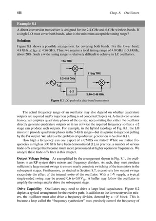 498 Chap. 8. Oscillators
Example 8.1
A direct-conversion transceiver is designed for the 2.4-GHz and 5-GHz wireless bands. If
a single LO must cover both bands, what is the minimum acceptable tuning range?
Solution:
Figure 8.1 shows a possible arrangement for covering both bands. For the lower band,
4.8 GHz ≤ fLO ≤ 4.96 GHz. Thus, we require a total tuning range of 4.8 GHz to 5.8 GHz,
about 20%. Such a wide tuning range is relatively difﬁcult to achieve in LC oscillators.
LO
f
11a TRX
LO
2
11b/g TRX
5.2−5.8 GHz
2.40−2.48 GHz
Figure 8.1 LO path of a dual-band transceiver.
The actual frequency range of an oscillator may also depend on whether quadrature
outputs are required and/or injection pulling is of concern (Chapter 4). A direct-conversion
transceiver employs quadrature phases of the carrier, necessitating that either the oscillator
directly generate quadrature outputs or it run at twice the required frequency so that a ÷2
stage can produce such outputs. For example, in the hybrid topology of Fig. 8.1, the LO
must still provide quadrature phases in the 5-GHz range—but it is prone to injection pulling
by the PA output. We address the problem of quadrature generation in Section 8.11.
How high a frequency can one expect of a CMOS oscillator? While oscillation fre-
quencies as high as 300 GHz have been demonstrated [1], in practice, a number of serious
trade-offs emerge that become much more pronounced at higher operation frequencies. We
analyze these trade-offs later in this chapter.
Output Voltage Swing As exempliﬁed by the arrangement shown in Fig. 8.1, the oscil-
lators in an RF system drive mixers and frequency dividers. As such, they must produce
sufﬁciently large output swings to ensure nearly complete switching of the transistors in the
subsequent stages. Furthermore, as studied in Section 8.7, excessively low output swings
exacerbate the effect of the internal noise of the oscillator. With a 1-V supply, a typical
single-ended swing may be around 0.6 to 0.8 Vpp. A buffer may follow the oscillator to
amplify the swings and/or drive the subsequent stage.
Drive Capability Oscillators may need to drive a large load capacitance. Figure 8.2
depicts a typical arrangement for the receive path. In addition to the downconversion mix-
ers, the oscillator must also drive a frequency divider, denoted by a ÷N block. This is
because a loop called the “frequency synthesizer” must precisely control the frequency of
 