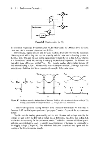 Sec. 8.1. Performance Parameters 499
Q
I
LNA
LO
Synthesizer
N
Figure 8.2 Circuits loading the LO.
the oscillator, requiring a divider (Chapter 10). In other words, the LO must drive the input
capacitance of at least one mixer and one divider.
Interestingly, typical mixers and dividers exhibit a trade-off between the minimum
LO swing with which they can operate properly and the capacitance that they present at
their LO port. This can be seen in the representative stage shown in Fig. 8.3(a), wherein
it is desirable to switch M1 and M2 as abruptly as possible (Chapter 6). To this end, we
can select large LO swings so that VGS1 2 VGS2 rapidly reaches a large value, turning off
one transistor [Fig. 8.3(b)]. Alternatively, we can employ smaller LO swings but wider
transistors so that they steer their current with a smaller differential input.
M M VLO
VLO 1 2
VRF
t
VLO
VLO
t
I
I
(b) (c)
D1
D2
t
VLO
VLO
t
I
I
D1
D2
(a)
Figure 8.3 (a) Representative LO path of mixers and dividers, (b) current-steering with large LO
swings, (c) current-steering with small LO swings but wide transistors.
The issue of capacitive loading becomes more serious in transmitters. As explained in
Example 6.37, the PA input capacitance “propagates” to the LO port of the upconversion
mixers.
To alleviate the loading presented by mixers and dividers and perhaps amplify the
swings, we can follow the LO with a buffer, e.g., a differential pair. Note that in Fig. 8.2,
two buffers are necessary for the quadrature phases. The buffers consume additional power
and may require inductive loads—owing to speed limitations or the need for swings above
the supply voltage (Chapter 6). The additional inductors complicate the layout and the
routing of the high-frequency signals.
 