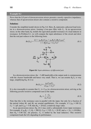 500 Chap. 8. Oscillators
Example 8.2
Prove that the LO port of downconversion mixers presents a mostly capacitive impedance,
whereas that of upconversion mixers also contains a resistive component.
Solution:
Consider the simpliﬁed model shown in Fig. 8.4. Here, Rp represents a physical load resis-
tor in a downconversion mixer, forming a low-pass ﬁlter with CL. In an upconversion
mixer, on the other hand, Rp models the equivalent parallel resistance of a load inductor at
resonance. In Problem 8.1, we will compute the input admittance of the circuit and show
that the real part reduces to the following form:
Re{Yin} 5
[(1 1 gmRp)CGD 1 gmRpCL]RpCGDω2
1 1 R2
p(CGD 1 CL)2ω2
. (8.1)
M M
1 2
VRF
R
VDD
P
CGD
in
Y
LO
Port
CL
Figure 8.4 Input admittance of differential pair.
In a downconversion mixer, the 23-dB bandwidth at the output node is commensurate
with the channel bandwidth and hence very small. That is, we can assume RpCL is very
large, simplifying Eq. (8.1) to
Re{Yin} ≈
gmCGDCL
(CGD 1 CL)2
. (8.2)
It is also reasonable to assume that CL CGD in a downconversion mixer, arriving at the
following parallel resistive component seen at the input:
Rin ≈
1
gm
CL
CGD
. (8.3)
Note that this is the resistance seen in parallel with the input, but only for a fraction of
the period (when M1 and M2 are around equilibrium). For example, if 1/gm ≈ 100 ,
CL 5 1 pF, and CGD 5 5 fF, then Rin 5 20 k, a relatively large value.
In an upconversion mixer, Eq. (8.1) may yield a substantially lower input resistance.
For example, if gmRp 5 2, Rp 5 200 , CGD 5 5 fF, CL 5 20 fF, and ω 5 2π 3 (10 GHz),
then Rin 5 5.06 k. (In practice, CL is nulled by the load inductor.) This resistive
component loads the LO, degrading its performance.
 