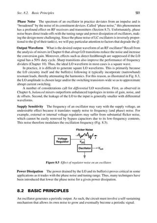 Sec. 8.2. Basic Principles 501
Phase Noise The spectrum of an oscillator in practice deviates from an impulse and is
“broadened” by the noise of its constituent devices. Called “phase noise,” this phenomenon
has a profound effect on RF receivers and transmitters (Section 8.7). Unfortunately, phase
noise bears direct trade-offs with the tuning range and power dissipation of oscillators, mak-
ing the design more challenging. Since the phase noise of LC oscillators is inversely propor-
tional to the Q of their tank(s), we will pay particular attention to factors that degrade the Q.
Output Waveform What is the desired output waveform of an RF oscillator? Recall from
the analysis of mixers in Chapter 6 that abrupt LO transitions reduce the noise and increase
the conversion gain. Moreover, effects such as direct feedthrough are suppressed if the LO
signal has a 50% duty cycle. Sharp transitions also improve the performance of frequency
dividers (Chapter 10). Thus, the ideal LO waveform in most cases is a square wave.
In practice, it is difﬁcult to generate square LO waveforms. This is primarily because
the LO circuitry itself and the buffer(s) following it typically incorporate (narrowband)
resonant loads, thereby attenuating the harmonics. For this reason, as illustrated in Fig. 8.3,
the LO amplitude is chosen large and/or the switching transistors wide so as to approximate
abrupt current switching.
A number of considerations call for differential LO waveforms. First, as observed in
Chapter 6, balanced mixers outperform unbalanced topologies in terms of gain, noise, and
dc offsets. Second, the leakage of the LO to the input is generally smaller with differential
waveforms.
Supply Sensitivity The frequency of an oscillator may vary with the supply voltage, an
undesirable effect because it translates supply noise to frequency (and phase) noise. For
example, external or internal voltage regulators may suffer from substantial ﬂicker noise,
which cannot be easily removed by bypass capacitors due to its low-frequency contents.
This noise therefore modulates the oscillation frequency (Fig. 8.5).
Oscillator
Voltage
Regulator VDD
t
Flicker Noise
out
V
Figure 8.5 Effect of regulator noise on an oscillator.
Power Dissipation The power drained by the LO and its buffer(s) proves critical in some
applications as it trades with the phase noise and tuning range. Thus, many techniques have
been introduced that lower the phase noise for a given power dissipation.
8.2 BASIC PRINCIPLES
An oscillator generates a periodic output. As such, the circuit must involve a self-sustaining
mechanism that allows its own noise to grow and eventually become a periodic signal.
 