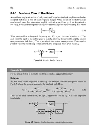 502 Chap. 8. Oscillators
8.2.1 Feedback View of Oscillators
An oscillator may be viewed as a “badly-designed” negative-feedback ampliﬁer—so badly-
designed that it has a zero or negative phase margin. While the art of oscillator design
entails much more than an unstable ampliﬁer, this view provides a good starting point for
our study. Consider the simple linear negative-feedback system depicted in Fig. 8.6, where
Y
X
(s) 5
H(s)
1 1 H(s)
. (8.4)
What happens if at a sinusoidal frequency, ω1, H(s 5 jω1) becomes equal to 21? The
gain from the input to the output goes to inﬁnity, allowing the circuit to amplify a noise
component at ω1 indeﬁnitely. That is, the circuit can sustain an output at ω1. From another
point of view, the closed-loop system exhibits two imaginary poles given by ±jω1.
H ( )
s Y
X
Figure 8.6 Negative feedback system.
Example 8.3
For the above system to oscillate, must the noise at ω1 appear at the input?
Solution:
No, the noise can be anywhere in the loop. For example, consider the system shown in
Fig. 8.7, where the noise N appears in the feedback path. Here,
Y(s) 5
H1(s)
1 1 H1(s)H2(s)H3(s)
X(s) 1
H1(s)H3(s)
1 1 H1(s)H2(s)H3(s)
N(s). (8.5)
Thus, if the loop transmission, H1H2H3, approaches 21 at ω1, N is also ampliﬁed
indeﬁnitely.
H ( )
s Y
X 1
H ( )
s
N
2
H ( )
s
3
Figure 8.7 Negative feedback systems with two injection points.
 