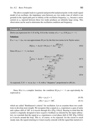 Sec. 8.2. Basic Principles 503
The above example leads to a general and powerful analytical point: in the small-signal
model of an oscillator, the impedance seen between any two nodes (one of which is not
ground) in the signal path goes to inﬁnity at the oscillation frequency, ω1, because a noise
current at ω1 injected between these two nodes produces an inﬁnitely large swing. This
observation can be used to determine the oscillation condition and frequency.
Example 8.4
Derive an expression for Y/X in Fig. 8.6 in the vicinity of ω 5 ω1 if H( jω1) 5 21.
Solution:
If ω 5 ω1 1 ω, we can approximate H( jω) by the ﬁrst two terms in its Taylor series:
H[j(ω1 1 ω)] ≈ H( jω1) 1 ω
dH( jω1)
dω
. (8.6)
Since H( jω1) 5 21, we have
Y
X
[j(ω1 1 ω)] 5
H( jω1) 1 ω
dH( jω1)
dω
ω
dH( jω1)
dω
(8.7)
≈
H( jω1)
ω
dH( jω1)
dω
(8.8)
≈
21
ω
dH( jω1)
dω
. (8.9)
As expected, Y/X → ∞ as ω → 0, with a “sharpness” proportional to dH/dω.
Since H(s) is a complex function, the condition H( jω1) 5 21 can equivalently be
expressed as
|H(s 5 jω1)| 5 1 (8.10)
∠H(s 5 jω1) 5 1808
, (8.11)
which are called “Barkhausen’s criteria” for oscillation. Let us examine these two condi-
tions to develop more insight. We recognize that a signal at ω1 experiences a gain of unity
and a phase shift of 1808 as it travels through H(s) [Fig. 8.8(a)]. Bearing in mind that the
system is originally designed to have negative feedback (as denoted by the input subtrac-
tor), we conclude that the signal at ω1 experiences a total phase shift of 3608 [Fig. 8.8(b)]
as it travels around the loop. This is, of course, to be expected: for the circuit to reach
steady state, the signal returning to A must exactly coincide with the signal that started at A.
 