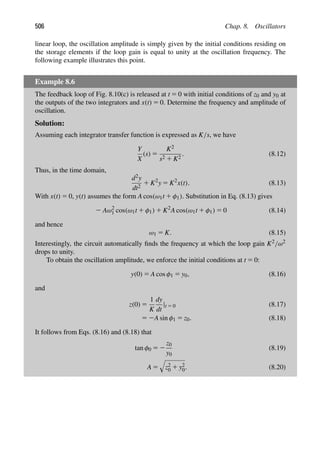 506 Chap. 8. Oscillators
linear loop, the oscillation amplitude is simply given by the initial conditions residing on
the storage elements if the loop gain is equal to unity at the oscillation frequency. The
following example illustrates this point.
Example 8.6
The feedback loop of Fig. 8.10(c) is released at t 5 0 with initial conditions of z0 and y0 at
the outputs of the two integrators and x(t) 5 0. Determine the frequency and amplitude of
oscillation.
Solution:
Assuming each integrator transfer function is expressed as K/s, we have
Y
X
(s) 5
K2
s2 1 K2
. (8.12)
Thus, in the time domain,
d2y
dt2
1 K2
y 5 K2
x(t). (8.13)
With x(t) 5 0, y(t) assumes the form A cos(ω1t 1 φ1). Substitution in Eq. (8.13) gives
2 Aω2
1 cos(ω1t 1 φ1) 1 K2
A cos(ω1t 1 φ1) 5 0 (8.14)
and hence
ω1 5 K. (8.15)
Interestingly, the circuit automatically ﬁnds the frequency at which the loop gain K2/ω2
drops to unity.
To obtain the oscillation amplitude, we enforce the initial conditions at t 5 0:
y(0) 5 A cos φ1 5 y0, (8.16)
and
z(0) 5
1
K
dy
dt
|t 5 0 (8.17)
5 2A sin φ1 5 z0. (8.18)
It follows from Eqs. (8.16) and (8.18) that
tan φ0 5 2
z0
y0
(8.19)
A 5

z2
0 1 y2
0. (8.20)
 