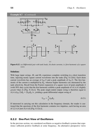 508 Chap. 8. Oscillators
Example 8.7 (Continued)
V
M
I SS
out
R Rp
p
VDD
L1 L1 C1
C1
M 1 2
in
V
t
I
I
(b)
D1
D2
I SS
(a)
t
A
+
A
−
A
4
π
+
A
4
π
−
(c)
0 f
A
π
2
f0
+
A
π
2
f0
−
Figure 8.12 (a) Differential pair with tank loads, (b) drain currents, (c) ﬁrst harmonic of a square
wave.
Solution:
With large input swings, M1 and M2 experience complete switching in a short transition
time, injecting nearly square current waveforms into the tanks [Fig. 8.12(b)]. Each drain
current waveform has an average of ISS/2 and a peak amplitude of ISS/2. The ﬁrst har-
monic of the current is multiplied by Rp, whereas higher harmonics are attenuated by the
tank selectivity. Recall from the Fourier expansion of a square wave of peak amplitude A
(with 50% duty cycle) that the ﬁrst harmonic exhibits a peak amplitude of (4/π)A (slightly
greater than A) [Fig. 8.12(c)]. The peak single-ended output swing is therefore equal to
(4/π)(ISS/2)Rp 5 2ISSRp/π, yielding a peak differential output swing of
Vout 5
4
π
ISSRp. (8.21)
If interested in carrying out this calculation in the frequency domain, the reader is cau-
tioned that the spectrum of the ﬁrst harmonic contains two impulses, each having an area
of (2/π)A [not (4/π)A] [Fig. 8.12(c)].
8.2.2 One-Port View of Oscillators
In the previous section, we considered oscillators as negative-feedback systems that expe-
rience sufﬁcient positive feedback at some frequency. An alternative perspective views
 