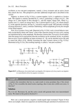 Sec. 8.2. Basic Principles 509
oscillators as two one-port components, namely, a lossy resonator and an active circuit
that cancels the loss. This perspective provides additional insight and is described in this
section.
Suppose, as shown in Fig. 8.13(a), a current impulse, I0δ(t), is applied to a lossless
tank. The impulse is entirely absorbed by C1 (why?), generating a voltage of I0/C1. The
charge on C1 then begins to ﬂow through L1, and the output voltage falls. When Vout
reaches zero, C1 carries no energy but L1 has a current equal to L1dVout/dt, which charges
C1 in the opposite direction, driving Vout toward its negative peak. This periodic exchange
of energy between C1 and L1 continues indeﬁnitely, with an amplitude given by the strength
of the initial impulse.
Now, let us assume a lossy tank. Depicted in Fig. 8.13(b), such a circuit behaves simi-
larly except that Rp drains and “burns” some of the capacitor energy in every cycle, causing
an exponential decay in the amplitude. We therefore surmise that, if an active circuit replen-
ishes the energy lost in each period, then the oscillation can be sustained. In fact, we predict
that an active circuit exhibiting an input resistance of 2Rp can be attached across the tank
to cancel the effect of Rp, thereby recreating the ideal scenario shown in Fig. 8.13(a).
Illustrated in Fig. 8.13(c), the resulting topology is called a “one-port oscillator.”
Rp
t
L1 C1
t
I 0
out
V
L1 C1
t
I 0
out
V
0
0
I 0
C1
I 0
C1
(a)
(b)
Rp
L1 C1
Active
Circuit
Rp
−
(c)
0
0
t
Figure 8.13 (a) Response of an ideal tank to an impulse, (b) response of a lossy tank to an impulse,
(c) cancellation of loss by negative resistance.
Example 8.8
A student who remembers that loss in a tank results in noise postulates that, if the circuit
of Fig. 8.13(c) resembles the ideal lossless topology, then it must also exhibit zero noise. Is
that true?
Solution:
No, it is not. Resistance Rp and the active circuit still generate their own (uncorrelated)
noise. We return to this point in Section 8.7.
How can a circuit present a negative (small-signal) input resistance? Figure 8.14(a)
shows an example, where two capacitors are tied from the gate and drain of a transistor to its
 
