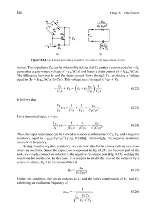 510 Chap. 8. Oscillators
V
X
I
X
Z
gm
−
C1C2ω2
C1C2
+
C1 2
C
(a) (b)
C
M 1
2
C1
Z
in
in
I X
−
Figure 8.14 (a) Circuit providing negative resistance, (b) equivalent circuit.
source. The impedance Zin can be obtained by noting that C1 carries a current equal to 2IX,
generating a gate-source voltage of 2IX/(C1s) and hence a drain current of 2IXgm/(C1s).
The difference between IX and the drain current ﬂows through C2, producing a voltage
equal to [IX 1 IXgm/(C1s)]/(C2s). This voltage must be equal to VGS 1 VX:
2
IX
C1s
1 VX 5

IX 1 IX
gm
C1s

1
C2s
. (8.22)
It follows that
VX
IX
(s) 5
1
C1s
1
1
C2s
1
gm
C1C2s2
. (8.23)
For a sinusoidal input, s 5 jω,
VX
IX
( jω) 5
1
jC1ω
1
1
jC2ω
2
gm
C1C2ω2
. (8.24)
Thus, the input impedance can be viewed as a series combination of C1, C2, and a negative
resistance equal to 2gm/(C1C2ω2) [Fig. 8.14(b)]. Interestingly, the negative resistance
varies with frequency.
Having found a negative resistance, we can now attach it to a lossy tank so as to con-
struct an oscillator. Since the capacitive component in Eq. (8.24) can become part of the
tank, we simply connect an inductor to the negative-resistance port (Fig. 8.15), seeking the
condition for oscillation. In this case, it is simpler to model the loss of the inductor by a
series resistance, RS. The circuit oscillates if
RS 5
gm
C1C2ω2
. (8.25)
Under this condition, the circuit reduces to L1 and the series combination of C1 and C2,
exhibiting an oscillation frequency of
ωosc 5
1

L1
C1C2
C1 1 C2
. (8.26)
 