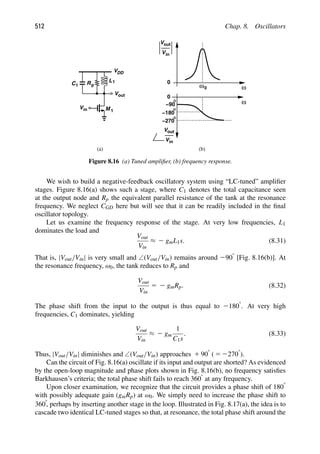 512 Chap. 8. Oscillators
Vout
Rp
VDD
L1
C1
M 1
in
V
ω
0
ω
0
−180
−90
Vout
in
V
ω0
Vout
in
V
−270
(a) (b)
Figure 8.16 (a) Tuned ampliﬁer, (b) frequency response.
We wish to build a negative-feedback oscillatory system using “LC-tuned” ampliﬁer
stages. Figure 8.16(a) shows such a stage, where C1 denotes the total capacitance seen
at the output node and Rp the equivalent parallel resistance of the tank at the resonance
frequency. We neglect CGD here but will see that it can be readily included in the ﬁnal
oscillator topology.
Let us examine the frequency response of the stage. At very low frequencies, L1
dominates the load and
Vout
Vin
≈ 2 gmL1s. (8.31)
That is, |Vout/Vin| is very small and ∠(Vout/Vin) remains around 2908 [Fig. 8.16(b)]. At
the resonance frequency, ω0, the tank reduces to Rp and
Vout
Vin
5 2 gmRp. (8.32)
The phase shift from the input to the output is thus equal to 21808. At very high
frequencies, C1 dominates, yielding
Vout
Vin
≈ 2 gm
1
C1s
. (8.33)
Thus, |Vout/Vin| diminishes and ∠(Vout/Vin) approaches 1 908 ( 5 22708).
Can the circuit of Fig. 8.16(a) oscillate if its input and output are shorted? As evidenced
by the open-loop magnitude and phase plots shown in Fig. 8.16(b), no frequency satisﬁes
Barkhausen’s criteria; the total phase shift fails to reach 3608 at any frequency.
Upon closer examination, we recognize that the circuit provides a phase shift of 1808
with possibly adequate gain (gmRp) at ω0. We simply need to increase the phase shift to
3608, perhaps by inserting another stage in the loop. Illustrated in Fig. 8.17(a), the idea is to
cascade two identical LC-tuned stages so that, at resonance, the total phase shift around the
 