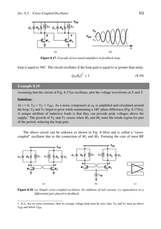 Sec. 8.3. Cross-Coupled Oscillator 513
Rp
VDD
L1
C1
M
Rp
L1
C1
M 1 2
Y
X
t
VDD
VX
VY
(a) (b)
Figure 8.17 Cascade of two tuned ampliﬁers in feedback loop.
loop is equal to 3608. The circuit oscillates if the loop gain is equal to or greater than unity:
gmRp
2
≥ 1. (8.34)
Example 8.10
Assuming that the circuit of Fig. 8.17(a) oscillates, plot the voltage waveforms at X and Y.
Solution:
At t 5 0, VX 5 VY 5 VDD. As a noise component at ω0 is ampliﬁed and circulated around
the loop, VX and VY begin to grow while maintaining a 1808 phase difference [Fig. 8.17(b)].
A unique attribute of inductive loads is that they can provide peak voltages above the
supply.1
The growth of VX and VY ceases when M1 and M2 enter the triode region for part
of the period, reducing the loop gain.
The above circuit can be redrawn as shown in Fig. 8.18(a) and is called a “cross-
coupled” oscillator due to the connection of M1 and M2. Forming the core of most RF
L R C
M
VDD
RP
L
C
M 1 2
X Y
1
1 1 1
L R C
M
VDD
RP
L
C
M 1 2
X Y
1
1
1
1
I SS
(a) (b) (c)
p
p
Figure 8.18 (a) Simple cross-coupled oscillator, (b) addition of tail current, (c) equivalence to a
differential pair placed in feedback.
1. If L1 has no series resistance, then its average voltage drop must be zero; thus, VX and VY must go above
VDD and below VDD.
 