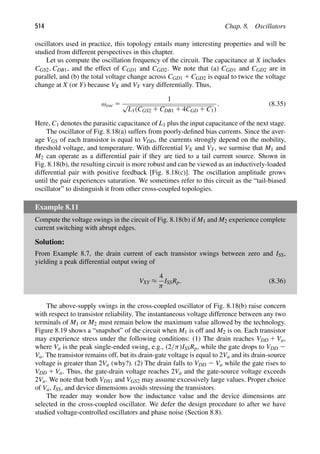 514 Chap. 8. Oscillators
oscillators used in practice, this topology entails many interesting properties and will be
studied from different perspectives in this chapter.
Let us compute the oscillation frequency of the circuit. The capacitance at X includes
CGS2, CDB1, and the effect of CGD1 and CGD2. We note that (a) CGD1 and CGD2 are in
parallel, and (b) the total voltage change across CGD1 1 CGD2 is equal to twice the voltage
change at X (or Y) because VX and VY vary differentially. Thus,
ωosc 5
1
√
L1(CGS2 1 CDB1 1 4CGD 1 C1)
. (8.35)
Here, C1 denotes the parasitic capacitance of L1 plus the input capacitance of the next stage.
The oscillator of Fig. 8.18(a) suffers from poorly-deﬁned bias currents. Since the aver-
age VGS of each transistor is equal to VDD, the currents strongly depend on the mobility,
threshold voltage, and temperature. With differential VX and VY, we surmise that M1 and
M2 can operate as a differential pair if they are tied to a tail current source. Shown in
Fig. 8.18(b), the resulting circuit is more robust and can be viewed as an inductively-loaded
differential pair with positive feedback [Fig. 8.18(c)]. The oscillation amplitude grows
until the pair experiences saturation. We sometimes refer to this circuit as the “tail-biased
oscillator” to distinguish it from other cross-coupled topologies.
Example 8.11
Compute the voltage swings in the circuit of Fig. 8.18(b) if M1 and M2 experience complete
current switching with abrupt edges.
Solution:
From Example 8.7, the drain current of each transistor swings between zero and ISS,
yielding a peak differential output swing of
VXY ≈
4
π
ISSRp. (8.36)
The above-supply swings in the cross-coupled oscillator of Fig. 8.18(b) raise concern
with respect to transistor reliability. The instantaneous voltage difference between any two
terminals of M1 or M2 must remain below the maximum value allowed by the technology.
Figure 8.19 shows a “snapshot” of the circuit when M1 is off and M2 is on. Each transistor
may experience stress under the following conditions: (1) The drain reaches VDD 1 Va,
where Va is the peak single-ended swing, e.g., (2/π)ISSRp, while the gate drops to VDD 2
Va. The transistor remains off, but its drain-gate voltage is equal to 2Va and its drain-source
voltage is greater than 2Va (why?). (2) The drain falls to VDD 2 Va while the gate rises to
VDD 1 Va. Thus, the gate-drain voltage reaches 2Va and the gate-source voltage exceeds
2Va. We note that both VDS1 and VGS2 may assume excessively large values. Proper choice
of Va, ISS, and device dimensions avoids stressing the transistors.
The reader may wonder how the inductance value and the device dimensions are
selected in the cross-coupled oscillator. We defer the design procedure to after we have
studied voltage-controlled oscillators and phase noise (Section 8.8).
 