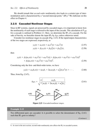Sec. 2.2. Effects of Nonlinearity 29
We should remark that second-order nonlinearity also leads to a certain type of inter-
modulation and is characterized by a “second intercept point,” (IP2).8
We elaborate on this
effect in Chapter 4.
2.2.5 Cascaded Nonlinear Stages
Since in RF systems, signals are processed by cascaded stages, it is important to know how
the nonlinearity of each stage is referred to the input of the cascade. The calculation of P1dB
for a cascade is outlined in Problem 2.1. Here, we determine the IP3 of a cascade. For the
sake of brevity, we hereafter denote the input IP3 by AIP3 unless otherwise noted.
Consider two nonlinear stages in cascade (Fig. 2.23). If the input/output characteristics
of the two stages are expressed, respectively, as
y1(t) 5 α1x(t) 1 α2x2
(t) 1 α3x3
(t) (2.57)
y2(t) 5 β1y1(t) 1 β2y2
1(t) 1 β3y3
1(t), (2.58)
then
y2(t) 5 β1[α1x(t) 1 α2x2
(t) 1 α3x3
(t)] 1 β2[α1x(t) 1 α2x2
(t) 1 α3x3
(t)]2
1 β3[α1x(t) 1 α2x2
(t) 1 α3x3
(t)]3
. (2.59)
Considering only the ﬁrst- and third-order terms, we have
y2(t) 5 α1β1x(t) 1 (α3β1 1 2α1α2β2 1 α3
1β3)x3
(t) 1 · · · . (2.60)
Thus, from Eq. (2.47),
AIP3 5



4
3
α1β1
α3β1 1 2α1α2β2 1 α3
1β3
. (2.61)
IIP IIP
3, 3
1 ,2
( )
t
x ( )
t
y
1
( )
t
y
2
Figure 2.23 Cascaded nonlinear stages.
Example 2.12
Two differential pairs are cascaded. Is it possible to select the denominator of Eq. (2.61)
such that IP3 goes to inﬁnity?
(Continues)
8. As seen in the next section, second-order nonlinearity also affects the IP3 in cascaded systems.
 