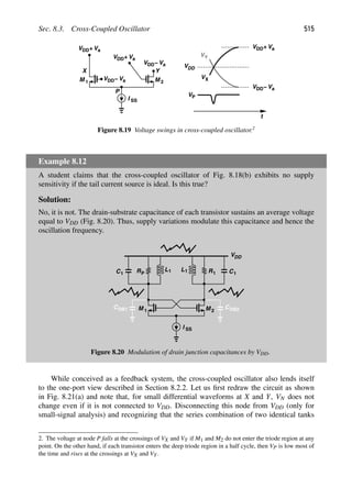 Sec. 8.3. Cross-Coupled Oscillator 515
t
VDD
VX
VY
M
M 1 2
X Y
I SS
VDD+Va
VDD+Va
VDD Va
−
VDD Va
−
P
VDD+Va
VDD Va
−
VP
Figure 8.19 Voltage swings in cross-coupled oscillator.2
Example 8.12
A student claims that the cross-coupled oscillator of Fig. 8.18(b) exhibits no supply
sensitivity if the tail current source is ideal. Is this true?
Solution:
No, it is not. The drain-substrate capacitance of each transistor sustains an average voltage
equal to VDD (Fig. 8.20). Thus, supply variations modulate this capacitance and hence the
oscillation frequency.
L R C
M
VDD
RP
L
C
M 2
1
1
1 1 1 1
I SS
CDB2
CDB1
Figure 8.20 Modulation of drain junction capacitances by VDD.
While conceived as a feedback system, the cross-coupled oscillator also lends itself
to the one-port view described in Section 8.2.2. Let us ﬁrst redraw the circuit as shown
in Fig. 8.21(a) and note that, for small differential waveforms at X and Y, VN does not
change even if it is not connected to VDD. Disconnecting this node from VDD (only for
small-signal analysis) and recognizing that the series combination of two identical tanks
2. The voltage at node P falls at the crossings of VX and VY if M1 and M2 do not enter the triode region at any
point. On the other hand, if each transistor enters the deep triode region in a half cycle, then VP is low most of
the time and rises at the crossings at VX and VY.
 