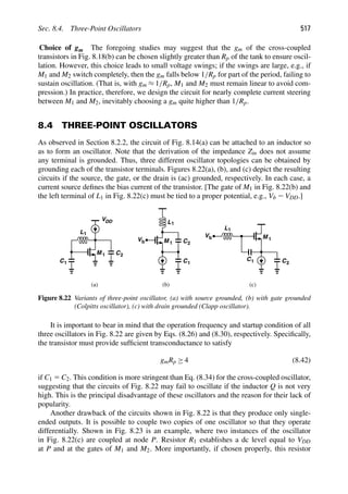 Sec. 8.4. Three-Point Oscillators 517
Choice of gm The foregoing studies may suggest that the gm of the cross-coupled
transistors in Fig. 8.18(b) can be chosen slightly greater than Rp of the tank to ensure oscil-
lation. However, this choice leads to small voltage swings; if the swings are large, e.g., if
M1 and M2 switch completely, then the gm falls below 1/Rp for part of the period, failing to
sustain oscillation. (That is, with gm ≈ 1/Rp, M1 and M2 must remain linear to avoid com-
pression.) In practice, therefore, we design the circuit for nearly complete current steering
between M1 and M2, inevitably choosing a gm quite higher than 1/Rp.
8.4 THREE-POINT OSCILLATORS
As observed in Section 8.2.2, the circuit of Fig. 8.14(a) can be attached to an inductor so
as to form an oscillator. Note that the derivation of the impedance Zin does not assume
any terminal is grounded. Thus, three different oscillator topologies can be obtained by
grounding each of the transistor terminals. Figures 8.22(a), (b), and (c) depict the resulting
circuits if the source, the gate, or the drain is (ac) grounded, respectively. In each case, a
current source deﬁnes the bias current of the transistor. [The gate of M1 in Fig. 8.22(b) and
the left terminal of L1 in Fig. 8.22(c) must be tied to a proper potential, e.g., Vb 2 VDD.]
M 1 C
C
L1
M 1
L1
2
1
C1 C2
M 1 C2
C1
L1
(c)
(a) (b)
VDD
Vb
Vb
Figure 8.22 Variants of three-point oscillator, (a) with source grounded, (b) with gate grounded
(Colpitts oscillator), (c) with drain grounded (Clapp oscillator).
It is important to bear in mind that the operation frequency and startup condition of all
three oscillators in Fig. 8.22 are given by Eqs. (8.26) and (8.30), respectively. Speciﬁcally,
the transistor must provide sufﬁcient transconductance to satisfy
gmRp ≥ 4 (8.42)
if C1 5 C2. This condition is more stringent than Eq. (8.34) for the cross-coupled oscillator,
suggesting that the circuits of Fig. 8.22 may fail to oscillate if the inductor Q is not very
high. This is the principal disadvantage of these oscillators and the reason for their lack of
popularity.
Another drawback of the circuits shown in Fig. 8.22 is that they produce only single-
ended outputs. It is possible to couple two copies of one oscillator so that they operate
differentially. Shown in Fig. 8.23 is an example, where two instances of the oscillator
in Fig. 8.22(c) are coupled at node P. Resistor R1 establishes a dc level equal to VDD
at P and at the gates of M1 and M2. More importantly, if chosen properly, this resistor
 