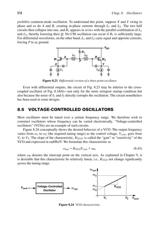 518 Chap. 8. Oscillators
prohibits common-mode oscillation. To understand this point, suppose X and Y swing in
phase and so do A and B, creating in-phase currents through L1 and L2. The two half
circuits then collapse into one, and R1 appears in series with the parallel combination of L1
and L2, thereby lowering their Q. No CM oscillation can occur if R1 is sufﬁciently large.
For differential waveforms, on the other hand, L1 and L2 carry equal and opposite currents,
forcing P to ac ground.
M
L
1
L1
2
2
M
Y
X
I
I 1
B
A
R1
P
VDD
2
Figure 8.23 Differential version of a three-point oscillator.
Even with differential outputs, the circuit of Fig. 8.23 may be inferior to the cross-
coupled oscillator of Fig. 8.18(b)—not only for the more stringent startup condition but
also because the noise of I1 and I2 directly corrupts the oscillation. The circuit nonetheless
has been used in some designs.
8.5 VOLTAGE-CONTROLLED OSCILLATORS
Most oscillators must be tuned over a certain frequency range. We therefore wish to
construct oscillators whose frequency can be varied electronically. “Voltage-controlled
oscillators” (VCOs) are an example of such circuits.
Figure 8.24 conceptually shows the desired behavior of a VCO. The output frequency
varies from ω1 to ω2 (the required tuning range) as the control voltage, Vcont, goes from
V1 to V2. The slope of the characteristic, KVCO, is called the “gain” or “sensitivity” of the
VCO and expressed in rad/Hz/V. We formulate this characteristic as
ωout 5 KVCOVcont 1 ω0, (8.43)
where ω0 denotes the intercept point on the vertical axis. As explained in Chapter 9, it
is desirable that this characteristic be relatively linear, i.e., KVCO not change signiﬁcantly
across the tuning range.
ωout
Voltage−Controlled
Oscillator
ωout
Vcont
Vcont
V2
V1
ω1
ω2
ω0
KVCO
Figure 8.24 VCO characteristic.
 