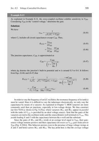 Sec. 8.5. Voltage-Controlled Oscillators 519
Example 8.13
As explained in Example 8.12, the cross-coupled oscillator exhibits sensitivity to VDD.
Considering VDD as the “control voltage,” determine the gain.
Solution:
We have
ωosc 5
1
√
L1(C1 1 CDB)
, (8.44)
where C1 includes all circuit capacitances except CDB. Thus,
KVCO 5
∂ωout
∂VDD
(8.45)
5
∂ωosc
∂CDB
·
∂CDB
∂VDD
. (8.46)
The junction capacitance, CDB, is approximated as
CDB 5
CDB0

1 1
VDD
φB
m , (8.47)
where φB denotes the junction’s built-in potential and m is around 0.3 to 0.4. It follows
from Eqs. (8.46) and (8.47) that
KVCO 5
21
2
√
L1
·
1
√
C1 1 CDB(C1 1 CDB)
·
2mCDB0
φB

1 1
VDD
φB
m 1 1
(8.48)
5
CDB
C1 1 CDB
·
m
2φB 1 2VDD
ωosc. (8.49)
In order to vary the frequency of an LC oscillator, the resonance frequency of its tank(s)
must be varied. Since it is difﬁcult to vary the inductance electronically, we only vary the
capacitance by means of a varactor. As explained in Chapter 7, MOS varactors are more
commonly used than pn junctions, especially in low-voltage design. We thus construct
our ﬁrst VCO as shown in Fig. 8.25(a), where varactors MV1 and MV2 appear in parallel
with the tanks (if Vcont is provided by an ideal voltage source). Note that the gates of the
varactors are tied to the oscillator nodes and the source/drain/n-well terminals to Vcont. This
avoids loading X and Y with the capacitance between the n-well and the substrate.
Since the gates of MV1 and MV2 reside at an average level equal to VDD, their gate-
source voltage remains positive and their capacitance decreases as Vcont goes from zero to
VDD [Fig. 8.25(b)]. This behavior persists even in the presence of large voltage swings at
X and Y and hence across MV1 and MV2. The key point here is that the average voltage
 