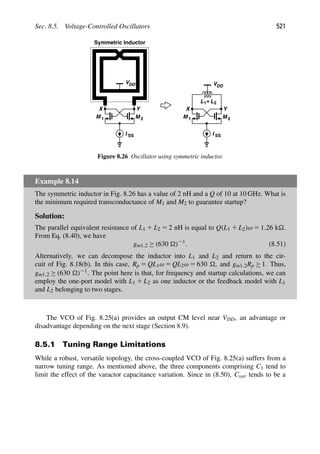 Sec. 8.5. Voltage-Controlled Oscillators 521
M
M 1 2
I SS
VDD
Symmetric Inductor
Y
X
M
M 1 2
I SS
Y
X
L1+L2
VDD
Figure 8.26 Oscillator using symmetric inductor.
Example 8.14
The symmetric inductor in Fig. 8.26 has a value of 2 nH and a Q of 10 at 10 GHz. What is
the minimum required transconductance of M1 and M2 to guarantee startup?
Solution:
The parallel equivalent resistance of L1 1 L2 5 2 nH is equal to Q(L1 1 L2)ω 5 1.26 k.
From Eq. (8.40), we have
gm1,2 ≥ (630 )21
. (8.51)
Alternatively, we can decompose the inductor into L1 and L2 and return to the cir-
cuit of Fig. 8.18(b). In this case, Rp 5 QL1ω 5 QL2ω 5 630 , and gm1,2Rp ≥ 1. Thus,
gm1,2 ≥ (630 )21. The point here is that, for frequency and startup calculations, we can
employ the one-port model with L1 1 L2 as one inductor or the feedback model with L1
and L2 belonging to two stages.
The VCO of Fig. 8.25(a) provides an output CM level near VDD, an advantage or
disadvantage depending on the next stage (Section 8.9).
8.5.1 Tuning Range Limitations
While a robust, versatile topology, the cross-coupled VCO of Fig. 8.25(a) suffers from a
narrow tuning range. As mentioned above, the three components comprising C1 tend to
limit the effect of the varactor capacitance variation. Since in (8.50), Cvar tends to be a
 