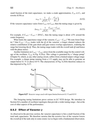 522 Chap. 8. Oscillators
small fraction of the total capacitance, we make a crude approximation, Cvar  C1, and
rewrite (8.50) as
ωosc ≈
1
√
L1C1

1 2
Cvar
2C1

. (8.52)
If the varactor capacitance varies from Cvar1 to Cvar2, then the tuning range is given by
ωosc ≈
1
√
L1C1
Cvar2 2 Cvar1
2C1
. (8.53)
For example, if Cvar2 2 Cvar1 5 20%C1, then the tuning range is about ±5% around the
center frequency.
What limits the capacitance range of the varactor, Cvar2 2 Cvar1? We note from Chap-
ter 7 that Cvar2 2 Cvar1 trades with the Q of the varactor: a longer channel reduces the
relative contribution of the gate-drain and gate-source overlap capacitances, widening the
range but lowering the Q. Thus, the tuning range trades with the overall tank Q (and hence
with the phase noise).
Another limitation on Cvar2 2 Cvar1 arises from the available range for the control volt-
age of the oscillator, Vcont in Fig. 8.25(a). This voltage is generated by a “charge pump”
(Chapter 9), which, as any other analog circuit, suffers from a limited output voltage range.
For example, a charge pump running from a 1-V supply may not be able to generate an
output below 0.1 V or above 0.9 V. The characteristic of Fig. 8.25(b) therefore reduces to
that depicted in Fig. 8.27.
Cvar
Cmax
Cmin
VDD Vcont
0
0.9 V
0.1 V
Figure 8.27 Varactor range used with input limited between 0.1 V and 0.9 V.
The foregoing tuning limitations prove serious in LC VCO design. We introduce in
Section 8.6 a number of oscillator topologies that provide a wider tuning range—but at the
cost of other aspects of the performance.
8.5.2 Effect of Varactor Q
As observed in the previous section, the varactor capacitance is but a small fraction of the
total tank capacitance. We therefore surmise that the resistive loss of the varactor lowers
the overall Q of the tank only to some extent. Let us begin with a fundamental observation.
 