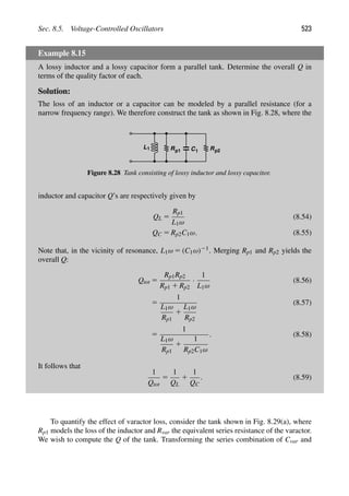 Sec. 8.5. Voltage-Controlled Oscillators 523
Example 8.15
A lossy inductor and a lossy capacitor form a parallel tank. Determine the overall Q in
terms of the quality factor of each.
Solution:
The loss of an inductor or a capacitor can be modeled by a parallel resistance (for a
narrow frequency range). We therefore construct the tank as shown in Fig. 8.28, where the
L R C
1 1
p1 Rp2
Figure 8.28 Tank consisting of lossy inductor and lossy capacitor.
inductor and capacitor Q’s are respectively given by
QL 5
Rp1
L1ω
(8.54)
QC 5 Rp2C1ω. (8.55)
Note that, in the vicinity of resonance, L1ω 5 (C1ω)21. Merging Rp1 and Rp2 yields the
overall Q:
Qtot 5
Rp1Rp2
Rp1 1 Rp2
·
1
L1ω
(8.56)
5
1
L1ω
Rp1
1
L1ω
Rp2
(8.57)
5
1
L1ω
Rp1
1
1
Rp2C1ω
. (8.58)
It follows that
1
Qtot
5
1
QL
1
1
QC
. (8.59)
To quantify the effect of varactor loss, consider the tank shown in Fig. 8.29(a), where
Rp1 models the loss of the inductor and Rvar the equivalent series resistance of the varactor.
We wish to compute the Q of the tank. Transforming the series combination of Cvar and
 