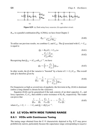 524 Chap. 8. Oscillators
L R C
1 1
p1
Cvar
Rvar
L R C
1 1
p1 Rp2 Cvar
(a) (b)
Figure 8.29 (a) Tank using lossy varactor, (b) equivalent circuit.
Rvar to a parallel combination [Fig. 8.29(b)], we have from Chapter 2
Rp2 5
1
C2
varω2Rvar
. (8.60)
To utilize our previous results, we combine C1 and Cvar. The Q associated with C1 1 Cvar
is equal to
QC 5 RP2(C1 1 Cvar)ω (8.61)
5
C1 1 Cvar
C2
varωRvar
. (8.62)
Recognizing that Qvar 5 (CvarωRvar)21, we have
QC 5

1 1
C1
Cvar

Qvar. (8.63)
In other words, the Q of the varactor is “boosted” by a factor of 1 1 C1/Cvar. The overall
tank Q is therefore given by
1
Qtot
5
1
QL
1
1

1 1
C1
Cvar

Qvar
. (8.64)
For frequencies as high as several tens of gigahertz, the ﬁrst term in Eq. (8.64) is dominant
(unless a long channel is chosen for the varactors).
Equation (8.64) can be generalized if the tank consists of an ideal capacitor, C1, and
lossy capacitors, C2-Cn, that exhibit a series resistance of R2-Rn, respectively. The reader
can prove that
1
Qtot
5
1
QL
1
C2
Ctot
1
Q2
1 · · · 1
Cn
Ctot
1
Qn
, (8.65)
where Ctot 5 C1 1 · · · 1 Cn and Qj 5 (RjCjω)21.
8.6 LC VCOs WITH WIDE TUNING RANGE
8.6.1 VCOs with Continuous Tuning
The tuning range obtained from the C–V characteristic depicted in Fig. 8.27 may prove
prohibitively narrow, particularly because the capacitance range corresponding to negative
 