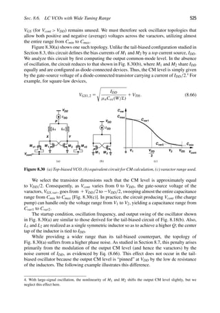 Sec. 8.6. LC VCOs with Wide Tuning Range 525
VGS (for Vcont  VDD) remains unused. We must therefore seek oscillator topologies that
allow both positive and negative (average) voltages across the varactors, utilizing almost
the entire range from Cmin to Cmax.
Figure 8.30(a) shows one such topology. Unlike the tail-biased conﬁguration studied in
Section 8.3, this circuit deﬁnes the bias currents of M1 and M2 by a top current source, IDD.
We analyze this circuit by ﬁrst computing the output common-mode level. In the absence
of oscillation, the circuit reduces to that shown in Fig. 8.30(b), where M1 and M2 share IDD
equally and are conﬁgured as diode-connected devices. Thus, the CM level is simply given
by the gate-source voltage of a diode-connected transistor carrying a current of IDD/2.4
For
example, for square-law devices,
VGS1,2 5

IDD
μnCox(W/L)
1 VTH. (8.66)
L
M
L
M 1 2
1 1
I
Y
X
M v1 M v2
Vcont
Cvar
C
0 Vcont
(a) (b)
VDD
DD
P
M
M 1 2
I
VDD
DD
V
2
DD VDD
max
Cvar1
Cmin
V1 V
Cvar2
2
(c)
Figure 8.30 (a) Top-biased VCO, (b) equivalent circuit for CM calculation, (c) varactor range used.
We select the transistor dimensions such that the CM level is approximately equal
to VDD/2. Consequently, as Vcont varies from 0 to VDD, the gate-source voltage of the
varactors, VGS,var, goes from 1 VDD/2 to 2VDD/2, sweeping almost the entire capacitance
range from Cmin to Cmax [Fig. 8.30(c)]. In practice, the circuit producing Vcont (the charge
pump) can handle only the voltage range from V1 to V2, yielding a capacitance range from
Cvar1 to Cvar2.
The startup condition, oscillation frequency, and output swing of the oscillator shown
in Fig. 8.30(a) are similar to those derived for the tail-biased circuit of Fig. 8.18(b). Also,
L1 and L2 are realized as a single symmetric inductor so as to achieve a higher Q; the center
tap of the inductor is tied to IDD.
While providing a wider range than its tail-biased counterpart, the topology of
Fig. 8.30(a) suffers from a higher phase noise. As studied in Section 8.7, this penalty arises
primarily from the modulation of the output CM level (and hence the varactors) by the
noise current of IDD, as evidenced by Eq. (8.66). This effect does not occur in the tail-
biased oscillator because the output CM level is “pinned” at VDD by the low dc resistance
of the inductors. The following example illustrates this difference.
4. With large-signal oscillation, the nonlinearity of M1 and M2 shifts the output CM level slightly, but we
neglect this effect here.
 