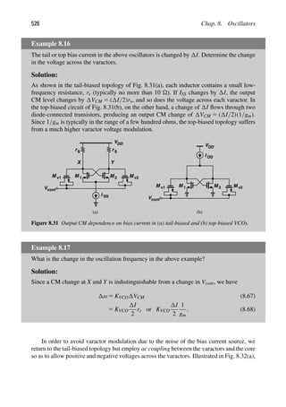 526 Chap. 8. Oscillators
Example 8.16
The tail or top bias current in the above oscillators is changed by I. Determine the change
in the voltage across the varactors.
Solution:
As shown in the tail-biased topology of Fig. 8.31(a), each inductor contains a small low-
frequency resistance, rs (typically no more than 10 ). If ISS changes by I, the output
CM level changes by VCM 5 ( I/2)rs, and so does the voltage across each varactor. In
the top-biased circuit of Fig. 8.31(b), on the other hand, a change of I ﬂows through two
diode-connected transistors, producing an output CM change of VCM 5 ( I/2)(1/gm).
Since 1/gm is typically in the range of a few hundred ohms, the top-biased topology suffers
from a much higher varactor voltage modulation.
M
M 1 2
Y
X
M v1 M v2
Vcont
VDD
M
M 1 2
I
VDD
DD
M v1 M v2
Vcont
I SS
rS
rS
(a) (b)
Figure 8.31 Output CM dependence on bias current in (a) tail-biased and (b) top-biased VCOs.
Example 8.17
What is the change in the oscillation frequency in the above example?
Solution:
Since a CM change at X and Y is indistinguishable from a change in Vcont, we have
ω 5 KVCO VCM (8.67)
5 KVCO
I
2
rs or KVCO
I
2
1
gm
. (8.68)
In order to avoid varactor modulation due to the noise of the bias current source, we
return to the tail-biased topology but employ ac coupling between the varactors and the core
so as to allow positive and negative voltages across the varactors. Illustrated in Fig. 8.32(a),
 