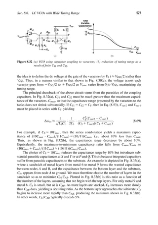 Sec. 8.6. LC VCOs with Wide Tuning Range 527
L
M
L
M 1 2
1 1
Y
X
M v1
(a) (b)
VDD
I SS
CS1
CS2
R
R1
Vcont
M v1
2
Vb
C
0 Vcont
VDD
max
Cmin
Cmax
11
10
Total
Variable
Capacitance
P
Q
Figure 8.32 (a) VCO using capacitor coupling to varactors, (b) reduction of tuning range as a
result of ﬁnite CS1 and CS2.
the idea is to deﬁne the dc voltage at the gate of the varactors by Vb ( ≈ VDD/2) rather than
VDD. Thus, in a manner similar to that shown in Fig. 8.30(c), the voltage across each
varactor goes from 2VDD/2 to 1 VDD/2 as Vcont varies from 0 to VDD, maximizing the
tuning range.
The principal drawback of the above circuit stems from the parasitics of the coupling
capacitors. In Fig. 8.32(a), CS1 and CS2 must be much greater than the maximum capaci-
tance of the varactors, Cmax, so that the capacitance range presented by the varactors to the
tanks does not shrink substantially. If CS1 5 CS2 5 CS, then in Eq. (8.53), Cvar2 and Cvar1
must be placed in series with CS, yielding
ωos ≈
1
√
L1C1
·
1
2C1
·
C2
S(Cvar2 2 Cvar1)
(CS 1 Cvar2)(CS 1 Cvar1)
. (8.69)
For example, if CS 5 10Cmax, then the series combination yields a maximum capac-
itance of (10Cmax · Cmax)/(11Cmax) 5 (10/11)Cmax, i.e., about 10% less than Cmax.
Thus, as shown in Fig. 8.32(b), the capacitance range decreases by about 10%.
Equivalently, the maximum-to-minimum capacitance ratio falls from Cmax/Cmin to
(10Cmax 1 Cmin)/(11Cmin) ≈ (10/11)(Cmax/Cmin).
The choice of CS 5 10Cmax reduces the capacitance range by 10% but introduces sub-
stantial parasitic capacitances at X and Y or at P and Q. This is because integrated capacitors
suffer from parasitic capacitances to the substrate. An example is depicted in Fig. 8.33(a),
where a sandwich of metal layers from metal 6 to metal 9 forms the wanted capacitance
between nodes A and B, and the capacitance between the bottom layer and the substrate,
Cb, appears from node A to ground. We must therefore choose the number of layers in the
sandwich so as to minimize Cb/CAB. Plotted in Fig. 8.33(b) is this ratio as a function of
the number of the layers, assuming that we begin with the top layers. For only metal 9 and
metal 8, Cb is small, but so is CAB. As more layers are stacked, Cb increases more slowly
than CAB does, yielding a declining ratio. As the bottom layer approaches the substrate, Cb
begins to increase more rapidly than CAB, producing the minimum shown in Fig. 8.33(b).
In other words, Cb/CAB typically exceeds 5%.
 