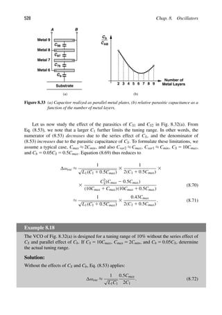 528 Chap. 8. Oscillators
C
Substrate
C
C
C
Metal 9
Metal 8
Metal 7
Metal 6
A B
b
Cb
CAB
2 3 4 5 6 7 8
Number of
Metal Layers
(a) (b)
98
87
76
9
Figure 8.33 (a) Capacitor realized as parallel metal plates, (b) relative parasitic capacitance as a
function of the number of metal layers.
Let us now study the effect of the parasitics of CS1 and CS2 in Fig. 8.32(a). From
Eq. (8.53), we note that a larger C1 further limits the tuning range. In other words, the
numerator of (8.53) decreases due to the series effect of CS, and the denominator of
(8.53) increases due to the parasitic capacitance of CS. To formulate these limitations, we
assume a typical case, Cmax ≈ 2Cmin, and also Cvar2 ≈ Cmax, Cvar1 ≈ Cmin, CS 5 10Cmax,
and Cb 5 0.05CS 5 0.5Cmax. Equation (8.69) thus reduces to
ωosc ≈
1
√
L1(C1 1 0.5Cmax)
3
1
2(C1 1 0.5Cmax)
3
3
C2
S(Cmax 2 0.5Cmax)
(10Cmax 1 Cmax)(10Cmax 1 0.5Cmax)
(8.70)
≈
1
√
L1(C1 1 0.5Cmax)
3
0.43Cmax
2(C1 1 0.5Cmax)
. (8.71)
Example 8.18
The VCO of Fig. 8.32(a) is designed for a tuning range of 10% without the series effect of
CS and parallel effect of Cb. If CS 5 10Cmax, Cmax 5 2Cmin, and Cb 5 0.05CS, determine
the actual tuning range.
Solution:
Without the effects of CS and Cb, Eq. (8.53) applies:
ωosc ≈
1
√
L1C1
0.5Cmax
2C1
. (8.72)
 