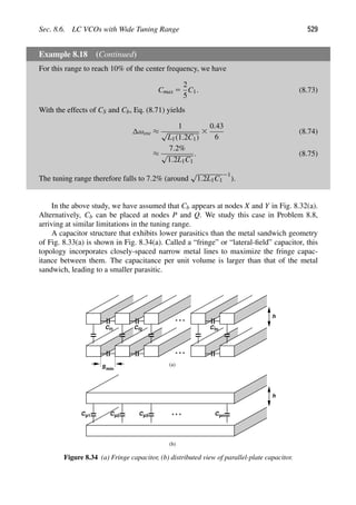 Sec. 8.6. LC VCOs with Wide Tuning Range 529
Example 8.18 (Continued)
For this range to reach 10% of the center frequency, we have
Cmax 5
2
5
C1. (8.73)
With the effects of CS and Cb, Eq. (8.71) yields
ωosc ≈
1
√
L1(1.2C1)
3
0.43
6
(8.74)
≈
7.2%
√
1.2L1C1
. (8.75)
The tuning range therefore falls to 7.2% (around
√
1.2L1C1
21
).
In the above study, we have assumed that Cb appears at nodes X and Y in Fig. 8.32(a).
Alternatively, Cb can be placed at nodes P and Q. We study this case in Problem 8.8,
arriving at similar limitations in the tuning range.
A capacitor structure that exhibits lower parasitics than the metal sandwich geometry
of Fig. 8.33(a) is shown in Fig. 8.34(a). Called a “fringe” or “lateral-ﬁeld” capacitor, this
topology incorporates closely-spaced narrow metal lines to maximize the fringe capac-
itance between them. The capacitance per unit volume is larger than that of the metal
sandwich, leading to a smaller parasitic.
C C C
f1 f2 fn
h
h
Cp1 Cp2 Cp3 Cpn
(a)
(b)
Smin
Figure 8.34 (a) Fringe capacitor, (b) distributed view of parallel-plate capacitor.
 