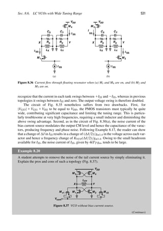 Sec. 8.6. LC VCOs with Wide Tuning Range 531
M 1
I SS
Y
X
C
Rp
L
C
Rp
L
(a) (b)
X
X
Y
Y
VDD
M 4
I SS
I SS
I SS
Y
X
C
Rp
L
C
Rp
L
X
X
Y
Y
VDD
I SS
I
SS
M 3
M 2
Figure 8.36 Current ﬂow through ﬂoating resonator when (a) M1 and M4 are on, and (b) M2 and
M3 are on.
recognize that the current in each tank swings between 1ISS and 2ISS, whereas in previous
topologies it swings between ISS and zero. The output voltage swing is therefore doubled.
The circuit of Fig. 8.35 nonetheless suffers from two drawbacks. First, for
|VGS3| 1 VGS1 1 VISS to be equal to VDD, the PMOS transistors must typically be quite
wide, contributing signiﬁcant capacitance and limiting the tuning range. This is particu-
larly troublesome at very high frequencies, requiring a small inductor and diminishing the
above swing advantage. Second, as in the circuit of Fig. 8.30(a), the noise current of the
bias current source modulates the output CM level and hence the capacitance of the varac-
tors, producing frequency and phase noise. Following Example 8.17, the reader can show
that a change of I in ISS results in a change of ( I/2)/gm3,4 in the voltage across each var-
actor and hence a frequency change of KVCO( I/2)/gm3,4. Owing to the small headroom
available for ISS, the noise current of ISS, given by 4kTγ gm, tends to be large.
Example 8.20
A student attempts to remove the noise of the tail current source by simply eliminating it.
Explain the pros and cons of such a topology (Fig. 8.37).
M
M
Y
X
M v1 M v2
Vcont
VDD
M
M
1 2
3 4
LXY
Figure 8.37 VCO without bias current source.
(Continues)
 