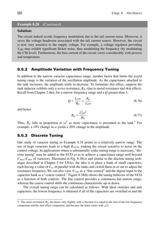 532 Chap. 8. Oscillators
Example 8.20 (Continued)
Solution:
The circuit indeed avoids frequency modulation due to the tail current noise. Moreover, it
saves the voltage headroom associated with the tail current source. However, the circuit
is now very sensitive to the supply voltage. For example, a voltage regulator providing
VDD may exhibit signiﬁcant ﬂicker noise, thus modulating the frequency (by modulating
the CM level). Furthermore, the bias current of the circuit varies considerably with process
and temperature.
8.6.2 Amplitude Variation with Frequency Tuning
In addition to the narrow varactor capacitance range, another factor that limits the useful
tuning range is the variation of the oscillation amplitude. As the capacitance attached to
the tank increases, the amplitude tends to decrease. To formulate this effect, suppose the
tank inductor exhibits only a series resistance, RS, (due to metal resistance and skin effect).
Recall from Chapter 2 that, for a narrow frequency range and a Q greater than 3,
Q 5
L1ω
RS
5
Rp
L1ω
(8.76)
and hence
Rp 5
L2
1ω2
RS
. (8.77)
Thus, Rp falls in proportion to ω2 as more capacitance is presented to the tank.5
For
example, a 10% change in ω yields a 20% change in the amplitude.
8.6.3 Discrete Tuning
Our study of varactor tuning in Example 8.18 points to a relatively narrow range. The
use of large varactors leads to a high KVCO, making the circuit sensitive to noise on the
control voltage. In applications where a substantially wider tuning range is necessary, “dis-
crete tuning” may be added to the VCO so as to achieve a capacitance range well beyond
Cmax/Cmin of varactors. Illustrated in Fig. 8.38(a) and similar to the discrete tuning tech-
nique described in Chapter 5 for LNAs, the idea is to place a bank of small capacitors,
each having a value of Cu, in parallel with the tanks and switch them in or out to adjust the
resonance frequency. We can also view Vcont as a “ﬁne control” and the digital input to the
capacitor bank as a “coarse control.” Figure 8.38(b) shows the tuning behavior of the VCO
as a function of both controls. The ﬁne control provides a continuous but narrow range,
whereas the coarse control shifts the continuous characteristic up or down.
The overall tuning range can be calculated as follows. With ideal switches and unit
capacitors, the lowest frequency is obtained if all of the capacitors are switched in and the
5. The series resistance, RS, decreases only slightly with ω because it is equal to the sum of the low-frequency
component and the skin effect component, and because the latter varies with
√
ω.
 