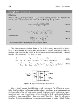 534 Chap. 8. Oscillators
Example 8.21 (Continued)
Solution:
We expect ωosc1 to be greater than ωosc2 because, with nCu switched into the tanks, the
varactor sees a larger constant capacitance. In fact, from Eq. (8.53), we have
ωosc1 ≈
1
√
L1C1
Cmax 2 Cmin
2C1
, (8.80)
and
ωosc2 ≈
1
√
L1(C1 1 nCu)
Cmax 2 Cmin
2(C1 1 nCu)
. (8.81)
It follows that
ωosc1
ωosc2
5

1 1
nCu
C1
3/2
. (8.82)
This variation in KVCO proves undesirable in PLL design.
The discrete tuning technique shown in Fig. 8.38(a) entails several difﬁcult issues.
First, the on-resistance, Ron, of the switches that control the unit capacitors degrades the
Q of the tank. Applying Eq. (8.65) to the parallel combination shown in Fig. 8.40 and
denoting [(Ron/n)(nCu)ω]21 by Qbank, we have
1
Qtot
5
1
QL
1
Cvar
C1 1 Cvar 1 nCu
1
Qvar
1
nCu
C1 1 Cvar 1 nCu
1
Qbank
(8.83)
5
RS
L1ω
1
Cvar
C1 1 Cvar 1 nCu
RvarCvarω 1
nCu
C1 1 Cvar 1 nCu
RonCuω. (8.84)
Cu
n
R
n
on
R
C1
C
Rvar
var
S
Capacitor
Bank
L1
Figure 8.40 Equivalent circuit for Q calculation.
Can we simply increase the width of the switch transistors in Fig. 8.38(a) so as to min-
imize the effect of Ron? Unfortunately, wider switches introduce a larger capacitance from
the bottom plate of the unit capacitors to ground, thereby presenting a substantial capaci-
tance to the tanks when the switches are off. As shown in Fig. 8.41, each branch in the bank
contributes a capacitance of CGD 1 CDB to the tank if Cu CGD 1 CDB. For n branches,
therefore, C1 incurs an additional constant component equal to n(CGD 1 CDB), further
 
