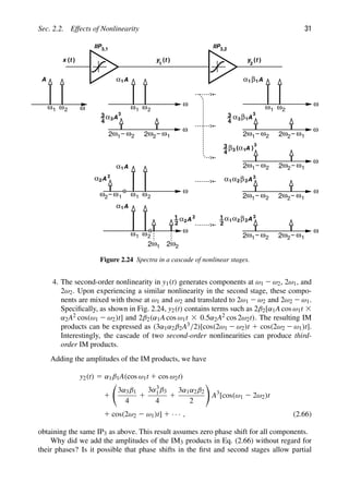 Sec. 2.2. Effects of Nonlinearity 31
A
( )
ω
ω1 2
ω
2
ω
1
2 ω2 1
ω
2
IIP IIP
3, 3
1 ,2
ω ω
A
α1
2
1
ω ω
A
α1 1
β
ω
2
1
ω
3
4
3
A
α3
ω1 2
ω
ω
2 ω2 1
ω
2
3
4
3
A
α3 1
β
ω1 2
ω
ω
2 ω2 1
ω
2
3
4
3
A
α
β3 1
A
α1
2
1
ω ω ω
ω ω
A
α2
2
2 1 ω1 2
ω
ω
2 ω2 1
ω
2
3
A
α
α1 2 2
β
A
α1
2
1
ω ω ω
A
α2
2
1
2 2
2
ω ω
1
2
ω1 2
ω
ω
2 ω2 1
ω
2
3
A
α
α1 2 2
β
ω ω
1
2
( )
t
x ( )
t
y
1
( )
t
y
2
Figure 2.24 Spectra in a cascade of nonlinear stages.
4. The second-order nonlinearity in y1(t) generates components at ω1 2 ω2, 2ω1, and
2ω2. Upon experiencing a similar nonlinearity in the second stage, these compo-
nents are mixed with those at ω1 and ω2 and translated to 2ω1 2 ω2 and 2ω2 2 ω1.
Speciﬁcally, as shown in Fig. 2.24, y2(t) contains terms such as 2β2[α1A cos ω1t 3
α2A2 cos(ω1 2 ω2)t] and 2β2(α1A cos ω1t 3 0.5α2A2 cos 2ω2t). The resulting IM
products can be expressed as (3α1α2β2A3/2)[cos(2ω1 2 ω2)t 1 cos(2ω2 2 ω1)t].
Interestingly, the cascade of two second-order nonlinearities can produce third-
order IM products.
Adding the amplitudes of the IM products, we have
y2(t) 5 α1β1A(cos ω1t 1 cos ω2t)
1

3α3β1
4
1
3α3
1β3
4
1
3α1α2β2
2

A3
[cos(ω1 2 2ω2)t
1 cos(2ω2 2 ω1)t] 1 · · · , (2.66)
obtaining the same IP3 as above. This result assumes zero phase shift for all components.
Why did we add the amplitudes of the IM3 products in Eq. (2.66) without regard for
their phases? Is it possible that phase shifts in the ﬁrst and second stages allow partial
 