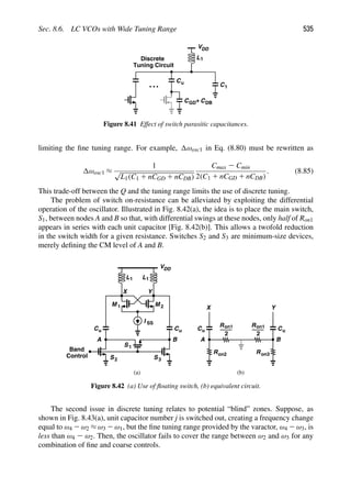 Sec. 8.6. LC VCOs with Wide Tuning Range 535
VDD
L1
C1
CGD+ CDB
Cu
Discrete
Tuning Circuit
Figure 8.41 Effect of switch parasitic capacitances.
limiting the ﬁne tuning range. For example, ωosc1 in Eq. (8.80) must be rewritten as
ωosc1 ≈
1
√
L1(C1 1 nCGD 1 nCDB)
Cmax 2 Cmin
2(C1 1 nCGD 1 nCDB)
. (8.85)
This trade-off between the Q and the tuning range limits the use of discrete tuning.
The problem of switch on-resistance can be alleviated by exploiting the differential
operation of the oscillator. Illustrated in Fig. 8.42(a), the idea is to place the main switch,
S1, between nodes A and B so that, with differential swings at these nodes, only half of Ron1
appears in series with each unit capacitor [Fig. 8.42(b)]. This allows a twofold reduction
in the switch width for a given resistance. Switches S2 and S3 are minimum-size devices,
merely deﬁning the CM level of A and B.
L
M
L
M 1 2
1 1
VDD
I SS
Y
X
Cu
Cu
1
S
S2 S3
Band
Control
Y
X
Cu
Cu
Ron2 Ron3
R
2
on1
R
2
on1
(a) (b)
A B B
A
Figure 8.42 (a) Use of ﬂoating switch, (b) equivalent circuit.
The second issue in discrete tuning relates to potential “blind” zones. Suppose, as
shown in Fig. 8.43(a), unit capacitor number j is switched out, creating a frequency change
equal to ω4 2 ω2 ≈ ω3 2 ω1, but the ﬁne tuning range provided by the varactor, ω4 2 ω3, is
less than ω4 2 ω2. Then, the oscillator fails to cover the range between ω2 and ω3 for any
combination of ﬁne and coarse controls.
 