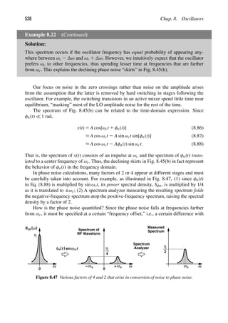 538 Chap. 8. Oscillators
Example 8.22 (Continued)
Solution:
This spectrum occurs if the oscillator frequency has equal probability of appearing any-
where between ωc 2 ω and ωc 1 ω. However, we intuitively expect that the oscillator
prefers ωc to other frequencies, thus spending lesser time at frequencies that are farther
from ωc. This explains the declining phase noise “skirts” in Fig. 8.45(b).
Our focus on noise in the zero crossings rather than noise on the amplitude arises
from the assumption that the latter is removed by hard switching in stages following the
oscillator. For example, the switching transistors in an active mixer spend little time near
equilibrium, “masking” most of the LO amplitude noise for the rest of the time.
The spectrum of Fig. 8.45(b) can be related to the time-domain expression. Since
φn(t)  1 rad,
x(t) 5 A cos[ωct 1 φn(t)] (8.86)
≈ A cos ωct 2 A sin ωct sin[φn(t)] (8.87)
≈ A cos ωct 2 Aφn(t) sin ωct. (8.88)
That is, the spectrum of x(t) consists of an impulse at ωc and the spectrum of φn(t) trans-
lated to a center frequency of ωc. Thus, the declining skirts in Fig. 8.45(b) in fact represent
the behavior of φn(t) in the frequency domain.
In phase noise calculations, many factors of 2 or 4 appear at different stages and must
be carefully taken into account. For example, as illustrated in Fig. 8.47, (1) since φn(t)
in Eq. (8.88) is multiplied by sin ωct, its power spectral density, Sφn, is multiplied by 1/4
as it is translated to ±ωc; (2) A spectrum analyzer measuring the resulting spectrum folds
the negative-frequency spectrum atop the positive-frequency spectrum, raising the spectral
density by a factor of 2.
How is the phase noise quantiﬁed? Since the phase noise falls at frequencies farther
from ωc, it must be speciﬁed at a certain “frequency offset,” i.e., a certain difference with
ω
0
η
φ (t
n t
sinω
) c
ω
ω
0
+
ω
−
η
4
c
c
Spectrum of
RF Waveform
Spectrum
Analyzer
ω
Measured
Spectrum
ωc
η
2
S ( )
ω
φn
Figure 8.47 Various factors of 4 and 2 that arise in conversion of noise to phase noise.
 