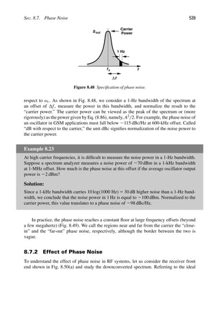 Sec. 8.7. Phase Noise 539
Sout
1 Hz
f
fc
Carrier
Power
f
Δ
Figure 8.48 Speciﬁcation of phase noise.
respect to ωc. As shown in Fig. 8.48, we consider a 1-Hz bandwidth of the spectrum at
an offset of f, measure the power in this bandwidth, and normalize the result to the
“carrier power.” The carrier power can be viewed as the peak of the spectrum or (more
rigorously) as the power given by Eq. (8.86), namely, A2/2. For example, the phase noise of
an oscillator in GSM applications must fall below 2115 dBc/Hz at 600-kHz offset. Called
“dB with respect to the carrier,” the unit dBc signiﬁes normalization of the noise power to
the carrier power.
Example 8.23
At high carrier frequencies, it is difﬁcult to measure the noise power in a 1-Hz bandwidth.
Suppose a spectrum analyzer measures a noise power of 270 dBm in a 1-kHz bandwidth
at 1-MHz offset. How much is the phase noise at this offset if the average oscillator output
power is 22 dBm?
Solution:
Since a 1-kHz bandwidth carries 10 log(1000 Hz) 5 30 dB higher noise than a 1-Hz band-
width, we conclude that the noise power in 1 Hz is equal to 2100 dBm. Normalized to the
carrier power, this value translates to a phase noise of 298 dBc/Hz.
In practice, the phase noise reaches a constant ﬂoor at large frequency offsets (beyond
a few megahertz) (Fig. 8.49). We call the regions near and far from the carrier the “close-
in” and the “far-out” phase noise, respectively, although the border between the two is
vague.
8.7.2 Effect of Phase Noise
To understand the effect of phase noise in RF systems, let us consider the receiver front
end shown in Fig. 8.50(a) and study the downconverted spectrum. Referring to the ideal
 