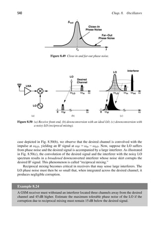 540 Chap. 8. Oscillators
Sout
f
fc
Close−In
Phase Noise
Phase Noise
Far−Out
Figure 8.49 Close-in and far-out phase noise.
ω
ω
LNA
LO
ωin
Desired
Channel
LO
ω
ωIF
0
ω
ω ωin
LO
ω
0
ωint
Interferer
LO
LO
ωIF
(a) (b) (c)
Figure 8.50 (a) Receive front end, (b) downconversion with an ideal LO, (c) downconversion with
a noisy LO (reciprocal mixing).
case depicted in Fig. 8.50(b), we observe that the desired channel is convolved with the
impulse at ωLO, yielding an IF signal at ωIF 5 ωin 2 ωLO. Now, suppose the LO suffers
from phase noise and the desired signal is accompanied by a large interferer. As illustrated
in Fig. 8.50(c), the convolution of the desired signal and the interferer with the noisy LO
spectrum results in a broadened downconverted interferer whose noise skirt corrupts the
desired IF signal. This phenomenon is called “reciprocal mixing.”
Reciprocal mixing becomes critical in receivers that may sense large interferers. The
LO phase noise must then be so small that, when integrated across the desired channel, it
produces negligible corruption.
Example 8.24
A GSM receiver must withstand an interferer located three channels away from the desired
channel and 45 dB higher. Estimate the maximum tolerable phase noise of the LO if the
corruption due to reciprocal mixing must remain 15 dB below the desired signal.
 
