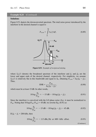 Sec. 8.7. Phase Noise 541
Example 8.24 (Continued)
Solution:
Figure 8.51 depicts the downconverted spectrum. The total noise power introduced by the
interferer in the desired channel is equal to
Pn,tot 5
fH

fL
Sn( f)df, (8.89)
f f f
S )
(f
n
L H
Pint
45 dB
f c
Psig
S0
600 kHz
Figure 8.51 Example of reciprocal mixing.
where Sn( f) denotes the broadened spectrum of the interferer and fL and fH are the
lower and upper ends of the desired channel, respectively. For simplicity, we assume
Sn( f) is relatively ﬂat in this bandwidth and equal to S0, obtaining Pn,tot 5 S0( fH 2 fL).
Thus,
SNR 5
Psig
S0( fH 2 fL)
, (8.90)
which must be at least 15 dB. In other words,
10 log
S0
Psig
5 2 15 dB 2 10 log( fH 2 fL). (8.91)
Since the interferer is convolved with the LO phase noise (S0), it must be normalized to
Pint. Noting that 10 log(Pint/Psig) 5 45 dB, we rewrite Eq. (8.91) as
10 log
S0
Pint
5 2 15 dB 2 10 log( fH 2 fL) 2 45 dB. (8.92)
If fH 2 fL 5 200 kHz, then
10 log
S0
Pint
5 2 113 dBc/Hz at 6002kHz offset. (8.93)
(Continues)
 